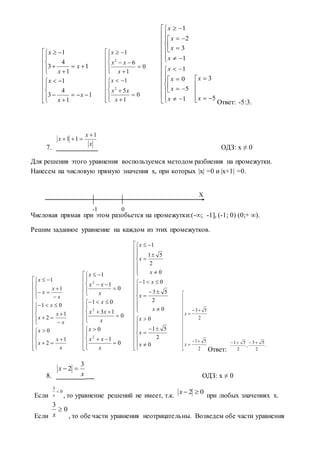 Ответ: -5:3.
7. ОДЗ: х ≠ 0
Для решения этого уравнения воспользуемся методом разбиения на промежутки.
Нанесем на числовую прямую значения х, при которых |х| =0 и |х+1| =0.
Числовая прямая при этом разобьется на промежутки:(-∞; -1], (-1; 0) (0;+ ∞).
Решим заданное уравнение на каждом из этих промежутков.
Ответ:
8. ОДЗ: х ≠ 0
Если , то уравнение решений не имеет, т.к. при любых значениях х.
Если , то обе части уравнения неотрицательны. Возведем обе части уравнения

























1
1
4
3
1
1
1
4
3
1
x
x
x
x
x
x




























0
1
5
1
0
1
6
1
2
2
x
xx
x
x
xx
x









































1
5
0
1
1
3
2
1
x
x
x
x
x
x
x
x







5
3
x
x
x
x
x
1
11







































x
x
x
x
x
x
x
x
x
x
x
x
1
2
0
1
2
01
1
1






































0
1
0
0
13
01
0
1
1
2
2
2
x
xx
x
x
xx
x
x
xx
x





















































0
2
51
0
0
2
53
01
0
2
51
1
x
x
x
x
x
x
x
x
x

















2
51
2
53
x
x
.
2
53
,
2
51 
x
x
3
2 
0
3

x
02 x
0
3

x
Х
-1 0
 