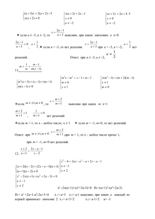  если а ≠ -3, а ≠ -2, то выясним, при каких значениях а х=0
, . если а = -3, то нет решения. при а = -3, а = -2, нет
решений. Ответ: при а ≠ -3, а ≠ -2,
11.
если , то выясним при каких m x=1
, нет решений
если m = 1, то х - любое число, х ≠ 1  если m = -1, m=0, то нет решений.
Ответ: при ,при m = 1, то х - любое число кроме 1,
при m = -1, m=0 нет решений.
12.
x² -2x(a+1)+(a2+2a-3)=0 D1=(a+1)2-(a2+2a-3)
D1= a2 +2a+1-a2-2a+3=4 x 1= a+3 x2= a-1 выясним, при каких а каждый из
корней принимает значение 2 x1= a+3=2 x2= a-1=2 а= -1





0)2(
5)2(2)3(
ax
axa








2
0
12)3(
a
x
aax
3
12



a
a
x
0
3
12



a
a
2
1
a
3
12



a
a
x
2
1
a
2
1
a
)1(
11



xm
m
m
m





0)1(
)1()1()1(2
xm
mxxm








1
0
1122
x
m
mxmxm








0
1
)1)(2()1( 2
m
x
mmmx
0,1  mm 1
2



m
m
x
1
1
2



m
m
0
1
1

m
0,1  mm 1
2



m
m
x
2
12
1
2





x
ax
a
x





0)2)(1(
)1)(12()2)(2(
xa
aaxxx








2
1
1224 22
x
a
axaaaxx








2
1
0)32()1(2 22
x
a
aaaxx








2
0
5423
a
x
axax
 