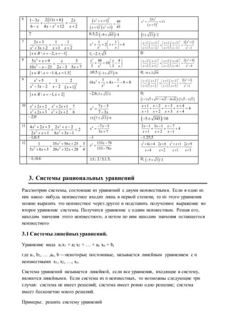 6  
2
2 11 61 3 2
6 4 12 2
xx x
x x x x

 
   
 
   
22
2 2
1 49
451 1
x x
x x
 

 
 
2
2
2
25
11
5
x
x
x
 

7 0.5;2; 9 65 /4   1 21 /2
7
2
2 3 1 1
3 2 1 2
x
x x x x

 
   
2
2
1 1
2 6x x
x x
 
    
 
 22 2
2
2 11 2 1 3
1 2 1 3 1
xx x x x
x x x x x
        
      
         
  2, 1x R x x     1; 2 3  0
8 2
2
5 9 3
10 21 2 3 5 7
x x x
x x x x
 
 
   
2
2
48 4
10
3 3
x x
x x
 
   
 
 22 2
2
2 42 1 2 4
2 1 2 4 4
xx x x x
x x x x x
        
      
         
  1.4, 1.5x R x x    0.5 ; 1 17 /8  0; 6 2 10 
9
 
2
23
5 1 2
3 2 2 1
x
x x x x

 
   
2
2
1 1
16 4 8 0x x
x x
      22 2
2
2 11 2 1 3
1 2 1 3 1
xx x x x
x x x x x
        
      
         
  1, 2x R x x    –2;6;3 21 ; 0;
   1 2 2 57 4 2 20 6 / 2 3 2 2    
10 2 2
2 2
2 2 2 1 7
2 3 2 2 6
x x x x
x x x x
   
 
   
3 7 3
7 3
x
x
x



1 2 3 4
4
1 2 3 4
x x x x
x x x x
   
   
   
–2;0  1; 7 13 /6   5 345 /10 
11 2 2
2 2
4 2 3 2 2
2
2 1 6 3 1
x x x x
x x x x
   
 
   
4 7 5
5 7
x
x
x
 


2 1 3 1 7
4
1 2 1
x x x
x x x
  
  
  
–1;0.5 –1 –1.25;5
12 2
2 2
1 35 56 25 3
5 8 5 20 32 28 4
x x
x x x x
 
 
   
5 133 78
133 78
x
x
x



2 2
4 4 2 6 1 2 9
4 2 1 3
x x x x x x
x x x x
     
  
   
–1;-0.6 1 ; 2/3;1.5; 0;  5 3 / 2 
3. Системы рациональных уравнений
Рассмотрим системы, состоящие из уравнений с двумя неизвестными. Если в одно из
них какое- нибудь неизвестное входит лишь в первой степени, то из этого уравнения
можно выразить это неизвестное через другое и подставить полученное выражение во
второе уравнение системы. Получится уравнение с одним неизвестным. Решая его,
находим значения этого неизвестного, а потом по ним находим значения оставшегося
неизвестного
3.1 Системы линейныхуравнений.
Уравнение вида a1x1 + a2 x2 + … + an xn = b,
где a1, b2, … ,an, b —некоторые постоянные, называется линейным уравнением с n
неизвестными x1, x2, …, xn.
Система уравнений называется линейной, если все уравнения, входящие в систему,
являются линейными. Если система из n неизвестных, то возможны следующие три
случая: система не имеет решений; система имеет ровно одно решение; система
имеет бесконечно много решений.
Примеры:. решить систему уравнений
 