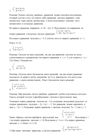 1.
Решение. Решить систему линейных уравнений можно способом подстановки,
который состоит в том, что какого-либо уравнения системы выражают одно
неизвестное через другие неизвестные, а затем подставляют значение этого
неизвестного в остальные уравнения.
Из первого уравнения выражаем: x= (8 – 3y) / 2. Подставляем это выражение во
второе уравнение и получаем систему уравнений
Из второго уравнения получаем y = 2. С учётом этого из первого уравнения x = 1.
Ответ: (1; 2).
2.
Решение. Система не имеет решений, так как два уравнения системы не могут
удовлетворяться одновременно (из первого уравнения x + y = 3, а из второго x + y =
3,5). Ответ: Решений нет.
3.
Решение. Система имеет бесконечно много решений, так как второе уравнение
получается из первого путём умножения на 2 (т.е. фактически есть всего одно
уравнение с двумя неизвестными). Ответ: Бесконечно много решений.
4.
Решение. При решении систем линейных уравнений удобно пользоваться методом
Гаусса, который состоит в преобразовании системы к треугольному виду.
Умножаем первое уравнение системы на – 2 и, складывая полученный результат со
вторым уравнением, получаем – 3y + 6z = – 3. Это уравнение можно переписать в
виде y – 2z = 1. Складывая первое уравнение с третьим, получаем 7y = 7, или y = 1.
Таким образом, система приобрела треугольный вид Подставляя y =
1 во второе уравнение, находим z = 0. Подставляя y =1 и z = 0 в первое уравнение,
находим x = 1.Ответ: (1; 1; 0).
5. При каких значениях параметра a система уравнений
 