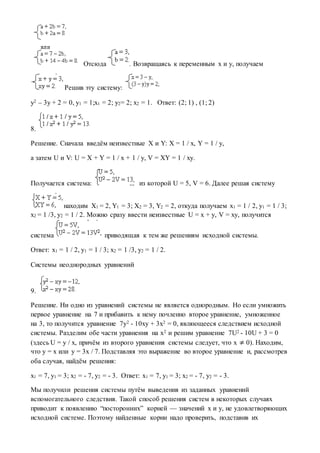 Отсюда . Возвращаясь к переменным x и y, получаем
Решив эту систему:
y2 – 3y + 2 = 0, y1 = 1;x1 = 2; y2= 2; x2 = 1. Ответ: (2; 1) , (1; 2)
8.
Решение. Сначала введём неизвестные X и Y: X = 1 / x, Y = 1 / y,
а затем U и V: U = X + Y = 1 / x + 1 / y, V = XY = 1 / xy.
Получается система: из которой U = 5, V = 6. Далее решая систему
находим X1 = 2, Y1 = 3; X2 = 3, Y2 = 2, откуда получаем x1 = 1 / 2, y1 = 1 / 3;
x2 = 1 /3, y2 = 1 / 2. Можно сразу ввести неизвестные U = x + y, V = xy, получится
система приводящая к тем же решениям исходной системы.
Ответ: x1 = 1 / 2, y1 = 1 / 3; x2 = 1 /3, y2 = 1 / 2.
Системы неоднородных уравнений
9.
Решение. Ни одно из уравнений системы не является однородным. Но если умножить
первое уравнение на 7 и прибавить к нему почленно второе уравнение, умноженное
на 3, то получится уравнение 7y2 - 10xy + 3x2 = 0, являющееся следствием исходной
системы. Разделим обе части уравнения на x2 и решим уравнение 7U2 - 10U + 3 = 0
(здесь U = y / x, причём из второго уравнения системы следует, что x ≠ 0). Находим,
что y = x или y = 3x / 7. Подставляя это выражение во второе уравнение и, рассмотрев
оба случая, найдём решения:
x1 = 7, y1 = 3; x2 = - 7, y2 = - 3. Ответ: x1 = 7, y1 = 3; x2 = - 7, y2 = - 3.
Мы получили решения системы путём выведения из заданных уравнений
вспомогательного следствия. Такой способ решения систем в некоторых случаях
приводит к появлению “посторонних” корней — значений x и y, не удовлетворяющих
исходной системе. Поэтому найденные корни надо проверить, подставив их
 