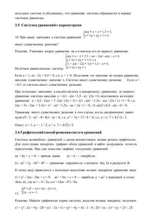 исходную систему и убедившись, что уравнения системы обращаются в верные
числовые равенства.
3.5 Системы уравнений с параметрами
10. При каких значениях a система уравнений
имеет единственное решение?
Решение. Умножим второе уравнение на a и вычтем его из первого уравнения.
Получаем равносильную систему
Если a = 1, то - 3y + 0,5 = 0, т.е. y = 1 /6. Подставив это значение во второе уравнение,
находим единственное значение x. Система имеет единственное решение. Если a =
- 0,5, то система имеет единственное решение.
При остальных значениях a сведём систему к квадратному уравнению; из первого
уравнения системы находим y = ((1 - a)x +1,5 - a) / (2a +1), подставляем во второе
уравнение: x + ((2 - 2a)x + 3 -2a) / (2a + 1) + ((1 - a)x2 +1,5x - ax) / (2a +1) +1 = 0, т.е.
2ax + 3x - 2ax + 3-2a + x2 – ax2 +1,5x - ax + 2a +1 = 0, (1-a)x2+(4,5 - a)x +4 = 0.
Уравнение имеет единственное решение в том случае, когда дискриминант равен
нулю:(9 / 2 - a)2 - 4× 4(1 - a) = 0, т.е. a2 + 7a + 17 / 4 = 0, т.е. a = (- 7 ± 4√ 2) / 2.
Ответ: a = 1, a = - 1 / 2, a = (- 7 ± 4√2) / 2.
3.6 Графический способ решениясистем уравнений
Системы нелинейных уравнений с двумя неизвестными можно решать графически.
Для этого нужно начертить графики обоих уравнений и найти координаты точек их
пересечения. Нам уже известны графики следующих уравнений:
ax + by + c = 0 — прямая линия. xy = k — гипербола.
(x - a)2 + (y – b)2 = R2 — уравнение окружности с центром A(a, b) и радиусом R.
К этому виду приводятся с помощью выделения полных квадратов уравнения вида:
x2 + y2 - 2ax - 2by + c = 0. ax2 + bx + c = 0 — парабола y = ax2 c вершиной в точке
A(m, n), где m = - b / 2a, а n = (4ac - b2) / 4a.
11.
Решение. Найдём графически корни системы, выделяя полные квадраты, получаем:
x2 + y2 - 2x + 4y - 20 = (x2 - 2x +1) + (y2 + 4y + 4) - 1 - 4 - 20 = (x - 1)2 + (y + 2)2 - 25.
 