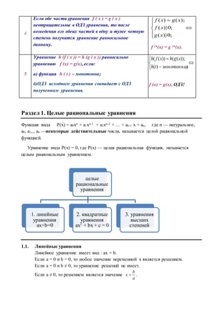 4
Если обе части уравнения f ( x ) = g ( x )
неотрицательны в ОДЗ уравнения, то после
возведения его обеих частей в одну и туже четную
степень получится уравнение равносильное
данному.









;0)(
;0)(
);()(
xg
xf
xgxf
f 2n(x) = g 2n(x).
5
Уравнение h (f ( x )) = h (g ( x )) равносильно
уравнению f (x) = g(x), если:
а) функция h ( t ) – монотонна;
б)ОДЗ исходного уравнения совпадает с ОДЗ
полученного уравнения.






;)(
));(())((
монотоннаяth
xghxfh
f (x) = g(x), ОДЗ!
Раздел 1. Целые рациональные уравнения
Функция вида P(x) = а0хn + a1xn-1 + a2xn-2 + … + an-1 x + an, где n — натуральное,
a0, a1,., an —некоторые действительные числа, называется целой рациональной
функцией.
Уравнение вида P(x) = 0, где P(x) — целая рациональная функция, называется
целым рациональным уравнением.
1.1. Линейные уравнения
Линейное уравнение имеет вид : ax = b.
Если а = 0 и b = 0, то любое значение переменной х является решением.
Если а = 0 и b ≠ 0, то уравнение решений не имеет.
Если а ≠ 0, то решением является значение
b
x
a
 .
целые
рациональные
уравнения
1. линейные
уравнения
ax+b=0
2. квадратные
уравнения
ax2
+ bx + c = 0
3. уравнения
высших
степеней
 