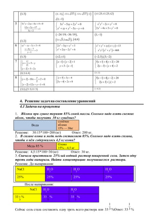  1;3     3; 3 , 13 157; 13 157 / 2    
, 1; 1
 1.25; 1.25; 2  
5 2
3 2 6 4 0
12 3 17
1
3 2
x y xy x
x y
x
    

  


2 2
2 2
3 5 2 0
5 6
x xy y
x xy y x y
   

    
2 2 2
2 3
2 0
2 4 3 0
x y x y
x x y
   

   
 1;2
 24/19; 36/19 , 
 1 3;1 3 , m  4;6
 1; 1
6 2
3 3 0
4 7
3
1
xy xy y
x y
y
    

 
 
2 2
2 2
2 3 3
2 2 6
x xy y
x xy y
   

  
 
 
3 3
2 2 2 2
13
468
x y xy x y
x y x y
    

 
 1;3  2; 1     2;3 , 3; 2 
7 1
5
2
2 3 2
x y
y x

  

   
1 2 1
3 1
x y
y x
    

   




2432
202415
yx
yx
 0,3;4,4  3; 2
8 2 10 2 0
2
2 12 1 0
y
y x
x x y

    

     
5 3 4
3 4 2 8
x y
y x
   

   




232
202415
yx
yx
   3;1 , 5/3;11/3  3;2
4. Решение задачна составление уравнений
4.1Задачи на проценты
1. Яблоки при сушке теряют 85% своей массы. Сколько надо взять свежих
яблок, чтобы получить 30 кг сушёных?
Вода
сушёные
яблоки
15% — 30кг
Решение: 30:15*100=200 (кг) Ответ: 200 кг.
2. В сплаве олова и меди медь составляет 85%. Сколько надо взять сплава,
чтобы в нём содержалось 4,5 кг олова?
Медь 85 %
Олово
15%—4,5 кг
Решение: 4,5:15*100=30 (кг) Ответ: 30 кг.
3. Сначала приготовили 25%-ый водный раствор поваренной соли. Затем одну
треть воды выпарили. Найти концентрацию получившегося раствора.
Решение. До выпаривания:
NaCl Н
2
О Н
2
О Н
2
О
25% 25% 25% 25%
После выпаривания:
NaCl Н
2
О Н
2
О
33
3
1 % 33
3
1 % 33
3
1 %
Сейчас соль стала составлять одну треть всего раствора или 33 3
1
%Ответ: 33 3
1
%
 