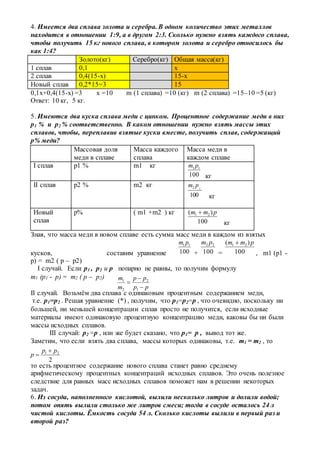 4. Имеется два сплава золота и серебра. В одном количество этих металлов
находится в отношении 1:9, а в другом 2:3. Сколько нужно взять каждого сплава,
чтобы получить 15 кг нового сплава, в котором золота и серебро относилось бы
как 1:4?
Золото(кг) Серебро(кг) Общая масса(кг)
1 сплав 0,1 х
2 сплав 0,4(15-х) 15-х
Новый сплав 0,2*15=3 15
0,1х+0,4(15-х) =3 x =10 m (1 сплава) =10 (кг) m (2 сплава) =15–10 =5 (кг)
Ответ: 10 кг, 5 кг.
5. Имеются два куска сплава меди с цинком. Процентное содержание меди в них
p1 % и p2 % соответственно. В каком отношении нужно взять массы этих
сплавов, чтобы, переплавив взятые куски вместе, получить сплав, содержащий
p% меди?
Массовая доля
меди в сплаве
Масса каждого
сплава
Масса меди в
каждом сплаве
I сплав p1 % m1 кг
100
11 pm
кг
II сплав p2 % m2 кг
кг
Новый
сплав
p% ( m1 +m2 ) кг
100
)( 21 pmm 
кг
Зная, что масса меди в новом сплаве есть сумма масс меди в каждом из взятых
кусков, составим уравнение 100
11 pm
+ 100
22 pm
= 100
)( 21 pmm 
, m1 (p1 -
p) = m2 ( p – p2)
I случай. Если p1 , p2 и p попарно не равны, то получим формулу
m1 (p1 - p) = m2 ( p – p2)
II случай. Возьмём два сплава с одинаковым процентным содержанием меди,
т.е. p1=p2 . Решая уравнение (*) , получим, что p1=p2=p , что очевидно, поскольку ни
большей, ни меньшей концентрации сплав просто не получится, если исходные
материалы имеют одинаковую процентную концентрацию меди, каковы бы ни были
массы исходных сплавов.
III случай: p2 =p , или же будет сказано, что p1= p , вывод тот же.
Заметим, что если взять два сплава, массы которых одинаковы, т.е. m1 = m2 , то
то есть процентное содержание нового сплава станет равно среднему
арифметическому процентных концентраций исходных сплавов. Это очень полезное
следствие для равных масс исходных сплавов поможет нам в решении некоторых
задач.
6. Из сосуда, наполненного кислотой, вылили несколько литров и долили водой;
потом опять вылили столько же литров смеси; тогда в сосуде осталось 24 л
чистой кислоты. Ёмкость сосуда 54 л. Сколько кислоты вылили в первый раз и
второй раз?
100
22 pm
pp
pp
m
m



1
2
2
1
2
21 pp
p


 