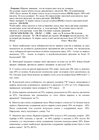 Решение. Обратим внимание, что на втором шаге воду не доливали.
По условию задачи объём сосуда, наполненного кислотой, 54 л. Её концентрация
100%. Пусть вылили Х литров смеси, тогда в сосуде осталось (54-Х) литров 100%-ной
кислоты. В сосуд доливают Х л воды. По определению массовой доли кислоты надо
массу кислоты разделить на массу раствора: (54-Х)/54.
Опять выливают Х литров смеси, в сосуде остаётся (54-Х) л смеси с массовой долей
кислоты (54-Х)/54.
Чтобы найти массу кислоты в этой оставшейся смеси, надо массу раствора умножить
на массовую долю чистой кислоты в этом растворе. По условию масса чистой
кислоты в этом растворе стала 24л. Составим и решим уравнение:
(54-Х)* ((54-Х)/54) = 24, (54-Х)2 = 1296, зная, что Х меньше 54, получим
единственное решение Х = 18. В первый раз вылили 18 литров чистой кислоты. Но
во второй раз выливали 18 литров смеси, в ней чистой кислоты было 18* (54-18)/54 =
12 (л) Ответ: 18 л; 12л
1. Какое наибольшее число избирателей могло принять участие в выборах из двух
кандидатов на должность руководителя предприятия при условии, что пятнадцатая
часть избирателей проголосовала за обоих кандидатов сразу, 10% - только за первого
кандидата, 72% - только за второго, а недействительными признано не более 35
бюллетеней? 300.
2. Некоторый материал снижает свою прочность за один год на 20%. Каков общий
процент снижения прочности данного материала за два года? 36%.
3. С одного счета на другой перечислили 10% денег, затем еще 200 тенге и, наконец,
еще 20% от остатка. В результате количество денег на втором счете увеличилось на
9%. Сколько денег было вначале на первом счете, если на втором было 8000 тенге? 2
тыс. тенге.
4. В школьной газете сообщается, что процент учеников 7"Б" класса, повысивших в
первом полугодии успеваемость, заключен в пределах от 2,9% до 3,1%. Определить
минимально возможное число учеников в 7"Б" классе. 33
5. Длину кирпича уменьшили на 25%, ширину уменьшили на 20%, высоту увеличили
на 65%. Увеличился или уменьшился от этого объем кирпича и на сколько
процентов? Уменьшился на 1%.
6. Имеется два слитка, содержащие медь. Масса второго слитка на 3 кг больше массы
первого. Процентное содержание меди в первом слитке равно 10%, во втором – 40%.
После сплавления этих слитков получился слиток с содержанием меди 30%.
Определить массу полученного слитка. 9 кг
7. Имеются три слитка. Первый содержит 90% золота и 10% платины, второй - 20%
серебра и 80% платины, а третий - по 40% серебра и платины и 20% золота. Их
сплавили, и в полученном слитке содержание платины оказалось равно 20%. Какое
наименьшее и какое наибольшее процентное содержание серебра может быть в этом
новом слитке? 20/7%, 40/3%.
 