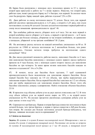 12. Баржа была разгружена с помощью двух подъемных кранов за 15 ч, причем
второй кран приступил к работе на 7 ч позже первого. Известно, что второй кран,
работая один, может разгрузить баржу на 5 ч быстрее, чем первый. За сколько часов
смог бы разгрузить баржу каждый кран, работая отдельно? 25ч. и 20ч
13. Двое рабочих за смену изготовили вместе 72 детали. После того, как первый
рабочий увеличил производительность в 1,15 раза, а второй в 1,25 раза, они стали
изготавливать за смену 86 деталей. Сколько деталей изготавливает первый рабочий за
смену после повышения производительности труда? 46.
14. Три комбайна, работая вместе, убирают поле за 4 часа. Это же поле первый и
второй комбайны вместе убирают за 6 часов, а первый и третий вместе – за 8 часов.
Во сколько раз больше площадь, убираемая за час вторым комбайном, по сравнению
с площадью, убираемой за час третьим комбайном? В 1,5 раза.
15. На автозаводе расход металла на каждый автомобиль уменьшился на 80 кг. В
результате из 15960 кг металла изготовлено на 2 автомобиля больше, чем ранее
планировалось. Сколько металла теперь требуется на изготовление одного
автомобиля? 760 кг
16. Два насоса различной мощности, работая вместе, наполняют бассейн за 4 часа.
Для наполнения бассейна наполовину с помощью одного первого насоса требуется
времени на 4 часа больше, чем с помощью одного второго насоса для наполнения
бассейна на три четверти. За какое время можно наполнить бассейн каждым из
насосов в отдельности? 16ч. и 5ч.20м
17. В момент, когда два бассейна были пустыми, 7 труб одинаковой
производительности были подключены для заполнения первого бассейна. Когда
первый бассейн был заполнен на 1/4 его объема, три трубы переключили для
заполнения второго бассейна. Когда первый бассейн был заполнен на 1/2 его объема,
еще две трубы переключили для заполнения второго бассейна. После этого оба
бассейна заполнились доверху одновременно. Найти отношение объемов бассейнов.
23/16
18. В прошлом году объемы добычи угля на двух шахтах относились как 7:2. В этом
году объем добычи угля на первой шахте вырос на 10%, а на второй шахте
уменьшился на 8%. На сколько процентов увеличилась суммарная добыча угля на
двух шахтах в этом году? 6%.
19. Соревнуются три бригады. Первая и вторая бригады совместно изготовили в 6 раз
деталей больше, чем третья бригада, а первая и третья совместно в 2,5 раза больше,
чем вторая. Во сколько раз больше изготовила деталей бригада-победитель, чем
бригада, занявшая последнее место в соревновании? 4
4.3 Задачи на движение
Задача. Из пункта А в пункт В вышел пассажирский поезд. Одновременно с ним из
пункта В в пункт А отправился товарный поезд. Расстояние от места их встречи
до пункта В пассажирский поезд прошел за 1 час 48 минут, а товарный поезд
 