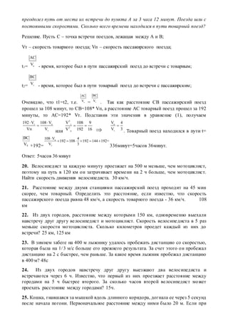 преодолел путь от места их встречи до пункта А за 3 часа 12 минут. Поезда шли с
постоянными скоростями. Сколько всего времени находился в пути товарный поезд?
Решение. Пусть С – точка встречи поездов, лежащая между А и В;
Vт – скорость товарного поезда; Vп – скорость пассажирского поезда;
t1= п
АС
V
- время, которое был в пути пассажирский поезд до встречи с товарным;
t2= т
ВС
V
- время, которое был в пути товарный поезд до встречи с пассажирским;
Очевидно, что t1=t2, т.е. п
АС
V
= т
ВС
V
. Так как расстояние СВ пассажирский поезд
прошел за 108 минут, то СВ=108* Vп, а расстояние АС товарный поезд прошел за 192
минуты, то АС=192* Vт. Подставив эти значения в уравнение (1), получаем
т п
т
192 V 108 V
Vп V
 

или
2
т
2
п
V 108 9
V 192 16
 

п
т
V 4
V 3

. Товарный поезд находился в пути t=
тV
ВС
+192=
п
т
108 V 4
192 108 192 144 192=
V 3

     
336минут=5часов 36минут.
Ответ: 5часов 36 минут
20. Велосипедист за каждую минуту проезжает на 500 м меньше, чем мотоциклист,
поэтому на путь в 120 км он затрачивает времени на 2 ч больше, чем мотоциклист.
Найти скорость движения велосипедиста. 30 км/ч.
21. Расстояние между двумя станциями пассажирский поезд проходит на 45 мин
скорее, чем товарный. Определить это расстояние, если известно, что скорость
пассажирского поезда равна 48 км/ч, а скорость товарного поезда - 36 км/ч. 108
км
22. Из двух городов, расстояние между которыми 150 км, одновременно выехали
навстречу друг другу велосипедист и мотоциклист. Скорость велосипедиста в 5 раз
меньше скорости мотоциклиста. Сколько километров проедет каждый из них до
встречи? 25 км, 125 км
23. В зимнем забеге на 400 м лыжнику удалось пробежать дистанцию со скоростью,
которая была на 1/3 м/с больше его прежнего результата. За счет этого он пробежал
дистанцию на 2 с быстрее, чем раньше. За какое время лыжник пробежал дистанцию
в 400 м? 48с
24. Из двух городов навстречу друг другу выезжают два велосипедиста и
встречаются через 6 ч. Известно, что первый из них проезжает расстояние между
городами на 5 ч быстрее второго. За сколько часов второй велосипедист может
проехать расстояние между городами? 15ч.
25. Кошка, гнавшаяся за мышкой вдоль длинного коридора, догнала ее через 5 секунд
после начала погони. Первоначальное расстояние между ними было 20 м. Если при
 
