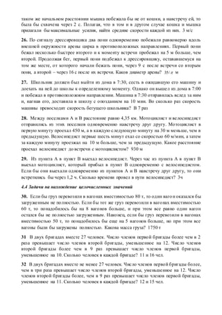 таком же начальном расстоянии мышка побежала бы не от кошки, а навстречу ей, то
была бы схвачена через 2 с. Полагая, что в том и в другом случае кошка и мышка
прилагали бы максимальные усилия, найти средние скорости каждой из них. 3 м/с
26. По сигналу дрессировщика два пони одновременно побежали равномерно вдоль
внешней окружности арены цирка в противоположных направлениях. Первый пони
бежал несколько быстрее второго и к моменту встречи пробежал на 5 м больше, чем
второй. Продолжая бег, первый пони подбежал к дрессировщику, остававшемуся на
том же месте, от которого начали бежать пони, через 9 с после встречи со вторым
пони, а второй – через 16 с после их встречи. Каков диаметр арены? 35/ м
27. Школьник должен был выйти из дома в 7:30, сесть в ожидавшую его машину и
доехать на ней до школы к определенному моменту. Однако он вышел из дома в 7:00
и побежал в противоположном направлении. Машина в 7:30 отправилась вслед за ним
и, нагнав его, доставила в школу с опозданием на 10 мин. Во сколько раз скорость
машины превосходит скорость бегущего школьника? В 7 раз
28. Между поселками А и В расстояние равно 4,35 км. Мотоциклист и велосипедист
отправились из этих поселков одновременно навстречу друг другу. Мотоциклист в
первую минуту проехал 450 м, а в каждую следующую минуту на 30 м меньше, чем в
предыдущую. Велосипедист первые шесть минут ехал со скоростью 60 м/мин, а затем
за каждую минуту проезжал на 10 м больше, чем за предыдущую. Какое расстояние
проехал велосипедист до встречи с мотоциклистом? 930 м
29. Из пункта А в пункт В выехал велосипедист. Через час из пункта А в пункт В
выехал мотоциклист, который прибыл в пункт В одновременно с велосипедистом.
Если бы они выехали одновременно из пунктов А и В навстречу друг другу, то они
встретились бы через 1,2 ч. Сколько времени провел в пути велосипедист? 3ч
4.4 Задачи на нахождение целочисленных значений
30. Если бы груз перевозили в вагонах вместимостью 80 т, то один ваго н оказался бы
загруженным не полностью. Если бы тот же груз перевозили в вагонах вместимостью
60 т, то понадобилось бы на 8 вагонов больше, и при этом все равно один вагон
остался бы не полностью загруженным. Наконец, если бы груз перевозили в вагонах
вместимостью 50 т, то понадобилось бы еще на 5 вагонов больше, но при этом все
вагоны были бы загружены полностью. Какова масса груза? 1750 т
31 В двух бригадах вместе 27 человек. Число членов первой бригады более чем в 2
раза превышает число членов второй бригады, уменьшенное на 12. Число членов
второй бригады более чем в 9 раз превышает число членов первой бригады,
уменьшенное на 10. Сколько человек в каждой бригаде? 11 и 16 чел.
32 В двух бригадах вместе не менее 27 человек. Число членов первой бригады более,
чем в три раза превышает число членов второй бригады, уменьшенное на 12. Число
членов второй бригады более, чем в 9 раз превышает число членов первой бригады,
уменьшенное на 11. Сколько человек в каждой бригаде? 12 и 15 чел.
 
