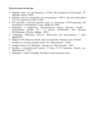 Используемая литература
 Сборник задач для поступающих в ВУЗы. Под редакцией М.И.Сканави. М.:
«Высшая школа». 2008г.
 Сборник задач по математике для поступающих в МГГУ. Под ред Редкозубова
С.А., М., издательство МГГУ, 2007.
 500 способов и методов решения задач по математике. А.Р.Рязановский. Для
школьников и поступающих в вузы. Дрофа. М.: 2001г.
 Уравнения и неравенства. Нестандартные методы решения. Учебно –
методическое пособие. 10 – 11 классы. С.Н.Олейник, М.К. Потапов,
П.И.Пасиченко. Москва. «Дрофа». 2001г.
 Г.Дорофеев, М.Потапов, Н.Розов. Математика для поступающих в вузы.
Дрофа.2002.
 Шарыгин И.Ф. Факультативный курс по математике. Решение задач: Учебное
пособие для 10 класса средней школы: М., “Просвещение”, 1994 г.
 Алгебра 9 класс. Н. Я. Виленкин. Москва, изд. “Просвещение”, 1995.
 Алгебра и математический анализ. 10 класс. Н. Я. Виленкин. Москва, изд.
“Просвещение”, 1997.
 Материалы с сайта «1сентября. Фестиваль педагогических идей»
 