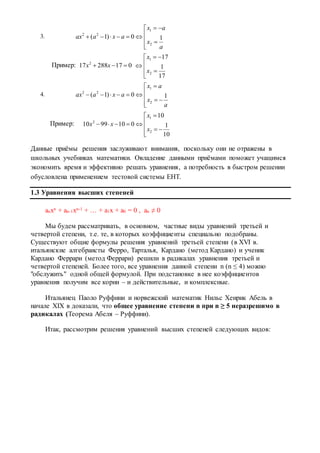 3.








a
x
ax
axaax 10)1(
2
1
22
Пример: 01728817 2
 xx








17
1
17
2
1
x
x
4.








a
x
ax
axaax 10)1(
2
1
22
Пример:








10
1
10
0109910
2
1
2
x
x
xx
Данные приёмы решения заслуживают внимания, поскольку они не отражены в
школьных учебниках математики. Овладение данными приёмами поможет учащимся
экономить время и эффективно решать уравнения, а потребность в быстром решении
обусловлена применением тестовой системы ЕНТ.
1.3 Уравнения высших степеней
anxn + an-1xn-1 + … + a1x + a0 = 0 , an ≠ 0
Мы будем рассматривать, в основном, частные виды уравнений третьей и
четвертой степени, т.е. те, в которых коэффициенты специально подобраны.
Существуют общие формулы решения уравнений третьей степени (в XVI в.
итальянские алгебраисты Ферро, Тарталья, Кардано (метод Кардано) и ученик
Кардано Феррари (метод Феррари) решили в радикалах уравнения третьей и
четвертой степеней. Более того, все уравнения данной степени n (n ≤ 4) можно
"обслужить" одной общей формулой. При подстановке в нее коэффициентов
уравнения получим все корни – и действительные, и комплексные.
Итальянец Паоло Руффини и норвежский математик Нильс Хенрик Абель в
начале XIX в доказали, что общее уравнение степени n при n ≥ 5 неразрешимо в
радикалах (Теорема Абеля – Руффини).
Итак, рассмотрим решения уравнений высших степеней следующих видов:
 