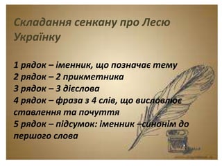 Тема. Урок-спогад.
Леся Українка. Думки
між рядками.
Складання сенкану про Лесю
Українку
1 рядок – іменник, що позначає тему
2 рядок – 2 прикметника
3 рядок – 3 дієслова
4 рядок – фраза з 4 слів, що висловлює
ставлення та почуття
5 рядок – підсумок: іменник –синонім до
першого слова
 
