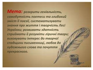 Тема. Урок-спогад.
Леся Українка. Думки
між рядками.
Мета: розкрити геніальність,
самобутність поетеси та глибокий
зміст її поезії, систематизувати
знання про життя і творчість Лесі
Українки; розвивати здатність
сприймати й розуміти ліричні твори;
виховувати інтерес до творчої
спадщини письменниці, любов до
художнього слова та почуття
прекрасного.
 