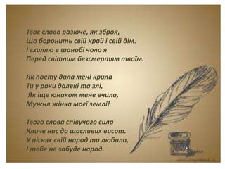Тема. Урок-спогад.
Леся Українка. Думки
між рядками.
Твоє слово разюче, як зброя,
Що боронить свій край і свій дім.
І схиляю в шанобі чоло я
Перед світлим безсмертям твоїм.
Як поету дала мені крила
Ти у роки далекі та злі,
Як іще юнаком мене вчила,
Мужня жінка моєї землі!
Твого слова співучого сила
Кличе нас до щасливих висот.
У піснях свій народ ти любила,
І тебе не забуде народ.
 