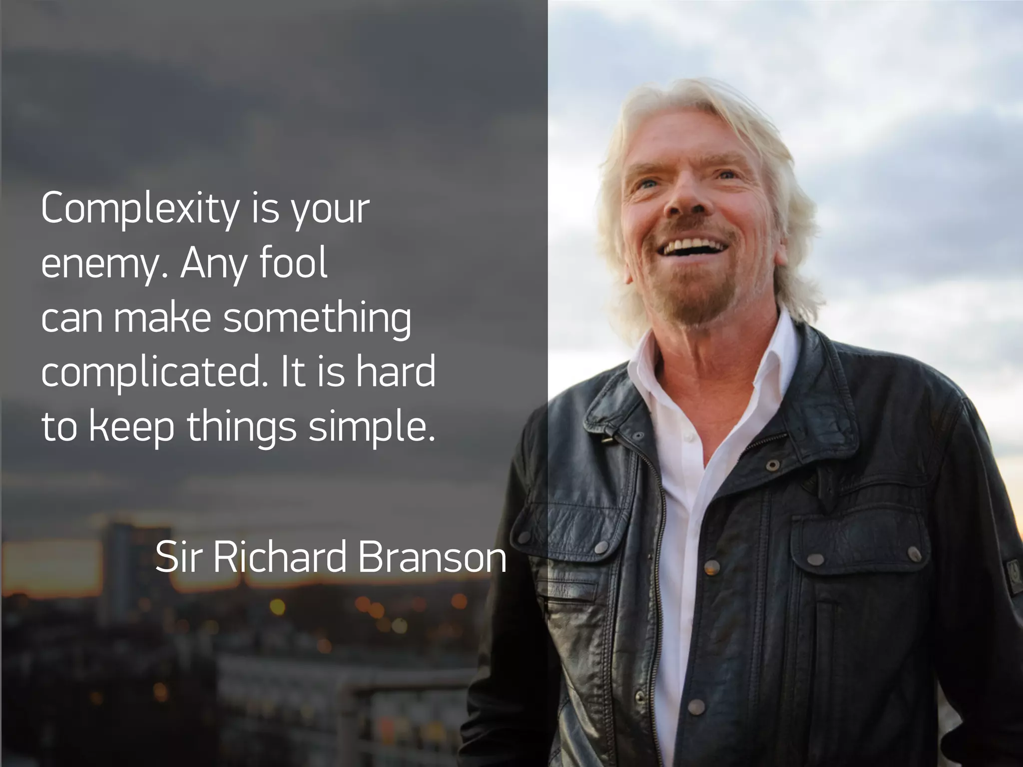 Complexity is your
enemy. Any fool
can make something
complicated. It is hard
to keep things simple.
Sir Richard Branson
 
