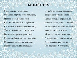 БЕЛЫЙ СТИХ
Мела метель, пурга снова
В молчанье грусть свою скрывала,
Писала снова в рамах окон
Стих белый, нежный и глубокий.
Срывались строчки снегом белым,
Таким холодным и … несмелым.
В ветрах все рифмы растеряла,
Могла б собрать их, но… не стала.
Слова же в мыслях не хранила.
Могла б забыть. Но не забыла:
В глубинах памяти скрывала.
Зачем? Того сама не знала.
Роняла звезды в отраженьях
Небес в глазах, жестах, движеньях.
Во взгляде ж лед лишь оставляла.
Увы, такую роль играла.
Мела метель, пурга носилась,
А мне слова те часто снились.
Я их услышала случайно.
Что за слова? А это тайна.
 
