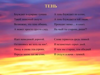 ТЕНЬ
Блуждает в сумраке тумана
Такой знакомый силуэт.
Возможно, это тень обмана,
А может просто грусти след.
Идет невидимой дорогой.
Остановись же хоть на миг!.
Пишу я снова эти строки,
Передо мною тот же стих.
А тень блуждает по аллее,
А тень блуждает в той тиши.
Проходит мимо… и алеет.
На чьей ты стороне, реши?!
Слова теряются средь ливней
И незаметных серых дней.
И чем мы старше, тем обидней
И силуэт в ночи – темней.
 