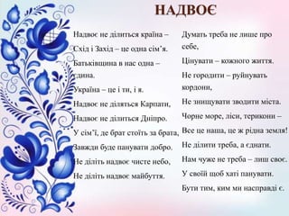Надвоє не ділиться країна –
Схід і Захід – це одна сім’я.
Батьківщина в нас одна –
єдина.
Україна – це і ти, і я.
Надвоє не діляться Карпати,
Надвоє не ділиться Дніпро.
У сім’ї, де брат стоїть за брата,
Завжди буде панувати добро.
Не діліть надвоє чисте небо,
Не діліть надвоє майбуття.
Думать треба не лише про
себе,
Цінувати – кожного життя.
Не городити – руйнувать
кордони,
Не знищувати зводити міста.
Чорне море, ліси, терикони –
Все це наша, це ж рідна земля!
Не ділити треба, а єднати.
Нам чуже не треба – лиш своє.
У своїй щоб хаті панувати.
Бути тим, ким ми насправді є.
НАДВОЄ
 