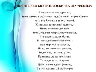 ПОСВЯЩЕНО КНИГЕ П.ЗЮСКИНДА «ПАРФЮМЕР»
И снова запах так дурманит,
Вновь загоняя вглубь теней, судьбы каприз не раз обманет,
А ты все бросишь в тьму страстей.
Жизнь, как доверчивый теленок, -
Ничто не значит для тебя.
Твой след лишь смерть, еще с пеленок,
Что стало смыслом бытия.
Ты равнодушен к чужой боли, -
Ведь мир тебя не замечал,
Но то, что запах есть у крови,
Ты, парень, так давно узнал.
Призванье станет вне закона:
То полутьма, то полусвет.
Добро и зло в одном флаконе,
И в нем же главный твой секрет.
 