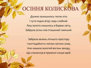 ОСІННЯ КОЛИСКОВА
Далеко залишилось тепле літо
І чути подих вітру ледь слабкий.
Лиш золото лишилось в барвах світу,
Забрала осінь спів пташиний гомінкий.
Забрала зелень літнього простору
І життєдайність теплих світлих злив,
Але лишила золотий вогонь заходу,
Що спалахнув в промінні сонця-мрій.
 