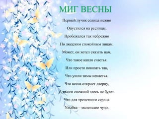 МИГ ВЕСНЫ
Первый лучик солнца нежно
Опустился на ресницы.
Пробежался так небрежно
По людским спокойным лицам.
Может, он хотел сказать нам,
Что такое капля счастья.
Или просто показать так,
Что ушли зимы ненастья.
Что весна откроет дверцу,
А вьюги снежной здесь не будет.
Что для трепетного сердца
Улыбка – маленькое чудо.
 