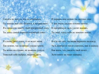 Сказать не могу я, что не ошибаюсь.
Ты знаешь все сам. Помоги, я исправлюсь!
Я в прошлом замечу твой призрачный след:
Ты дашь самый верный и нужный совет.
Я слышу твой голос, и он ведет меня,
Так нежно, так искренне сердце храня.
Ты вечно на страже, не можешь уснуть.
Тяжелый себе выбрал, видимо, путь.
И даришь мне ночью ты светлые сны:
У нас очень сильно похожи мечты.
В прозрачную даль улетят высоко,
Ты знай, здесь тебя не заменит никто.
Когда нет сил, ты вновь вернешь надежду,
Ты в нежности тепло укроешь, как в одежду.
Как жаль, что увидеть твой полет…
Хотя никто не знает наперед.
 