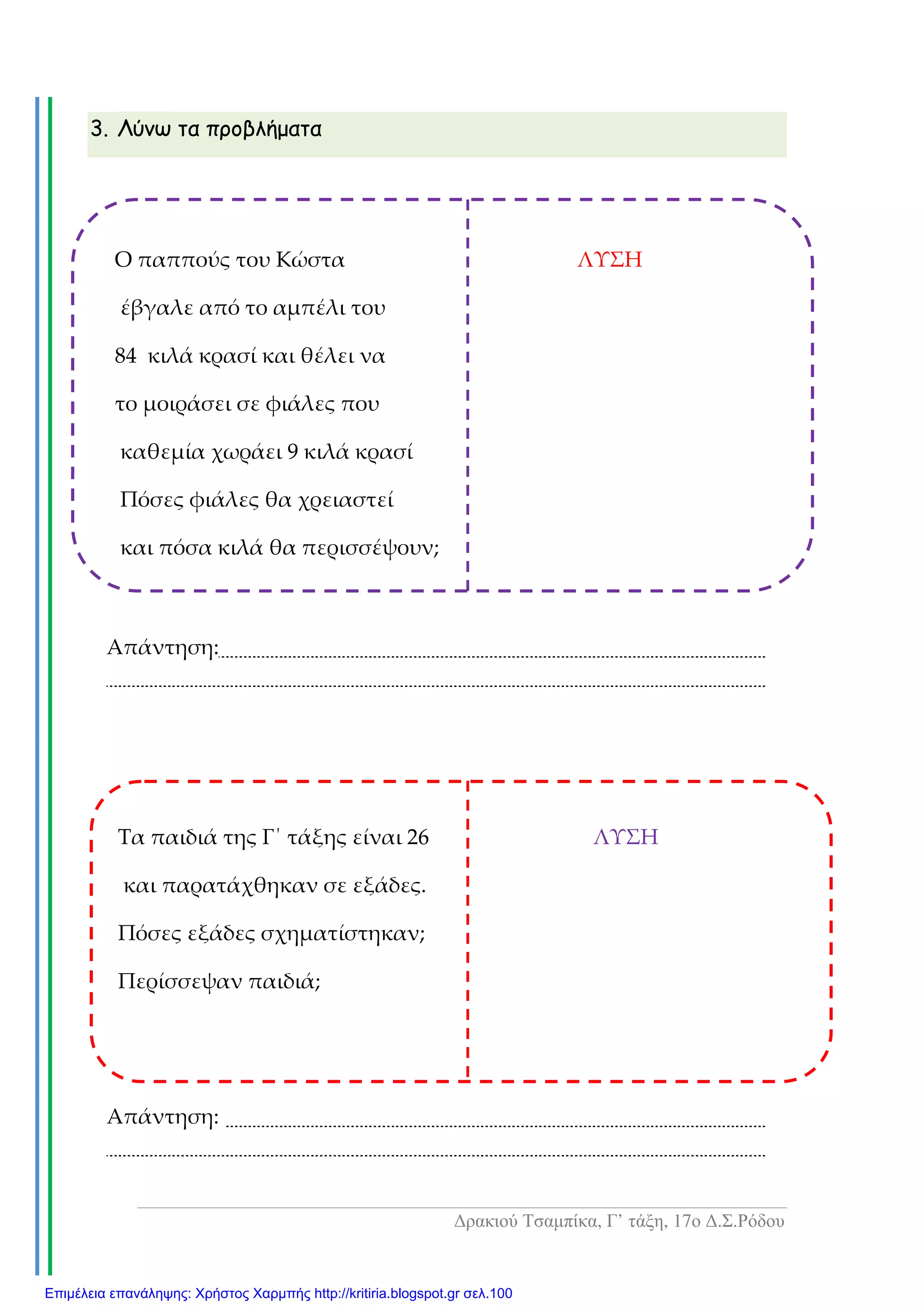 ∆ρακιού Τσαµπίκα, Γ’ τάξη, 17ο ∆.Σ.Ρόδου
3. Λύνω τα προβλήµατα
Απάντηση:
Απάντηση:
Ο παππούς του Κώστα ΛΥΣΗ
έβγαλε από το αμπέλι του
84 κιλά κρασί και θέλει να
το μοιράσει σε φιάλες που
καθεμία χωράει 9 κιλά κρασί
Πόσες φιάλες θα χρειαστεί
και πόσα κιλά θα περισσέψουν;
Τα παιδιά της Γ΄ τάξης είναι 26 ΛΥΣΗ
και παρατάχθηκαν σε εξάδες.
Πόσες εξάδες σχηματίστηκαν;
Περίσσεψαν παιδιά;
Επιμέλεια επανάληψης: Χρήστος Χαρμπής http://kritiria.blogspot.gr σελ.100
 
