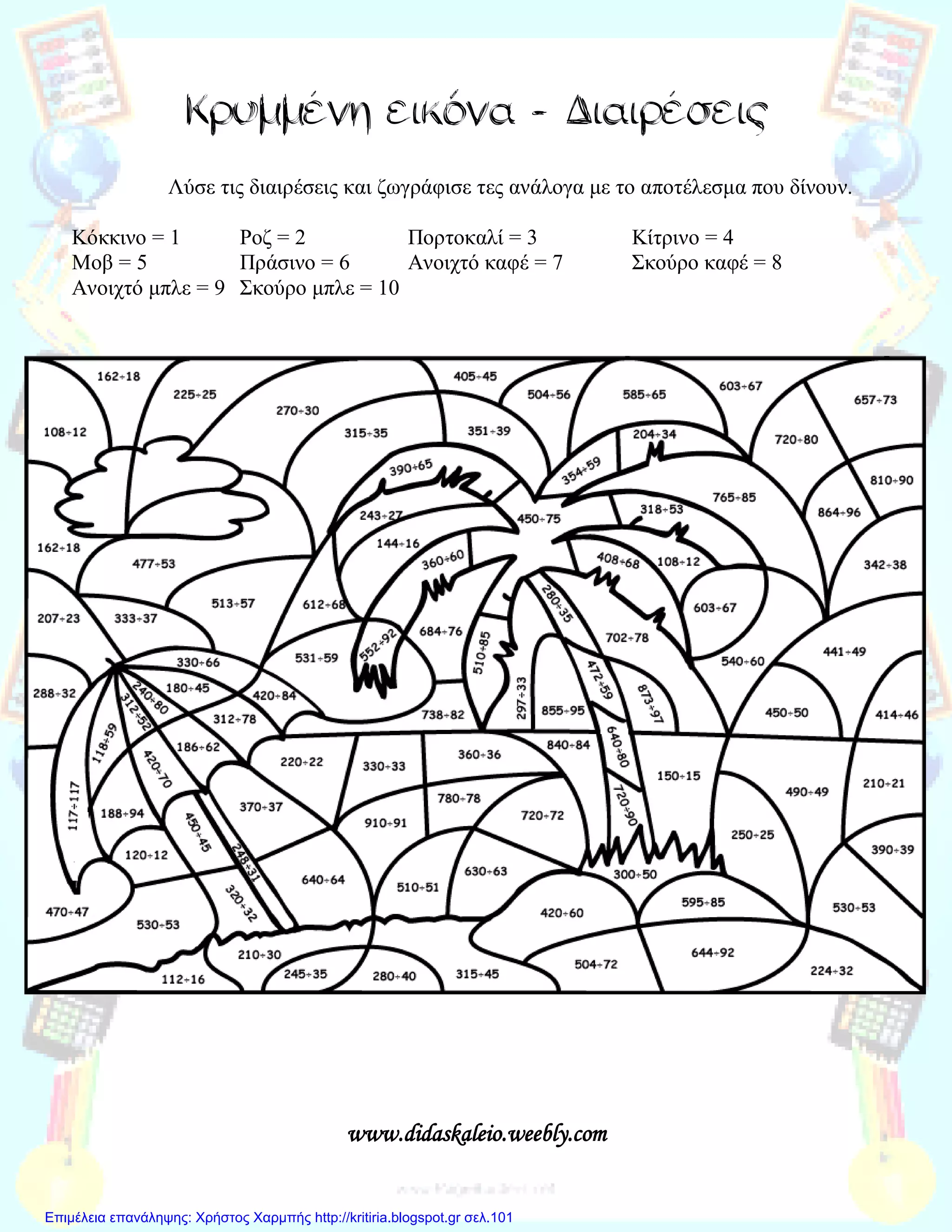 Κρυμμένη εικόνα - Διαιρέσεις
Λύσε τις διαιρέσεις και ζωγράφισε τες ανάλογα με το αποτέλεσμα που δίνουν.
Κόκκινο = 1 Ροζ = 2 Πορτοκαλί = 3 Κίτρινο = 4
Μοβ = 5 Πράσινο = 6 Ανοιχτό καφέ = 7 Σκούρο καφέ = 8
Ανοιχτό μπλε = 9 Σκούρο μπλε = 10
www.didaskaleio.weebly.com
Επιμέλεια επανάληψης: Χρήστος Χαρμπής http://kritiria.blogspot.gr σελ.101
 