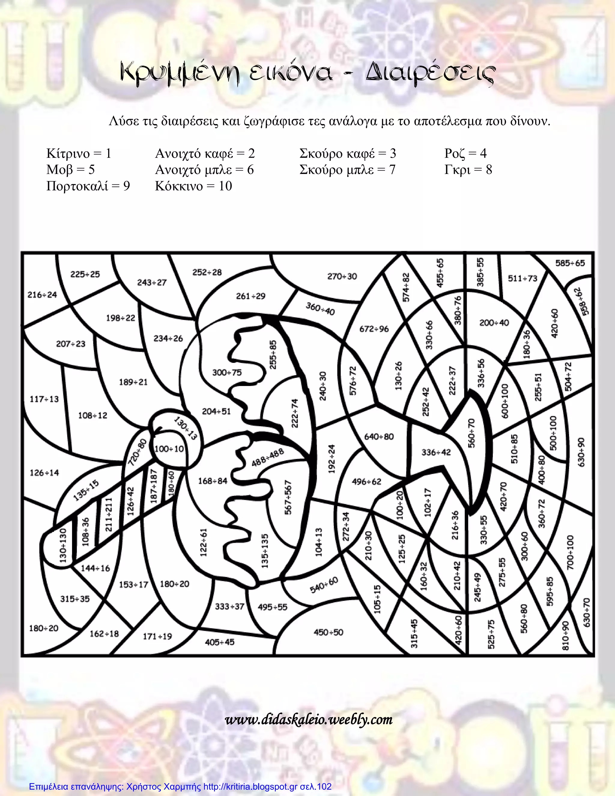 Κρυμμένη εικόνα - Διαιρέσεις
Λύσε τις διαιρέσεις και ζωγράφισε τες ανάλογα με το αποτέλεσμα που δίνουν.
Κίτρινο = 1 Ανοιχτό καφέ = 2 Σκούρο καφέ = 3 Ροζ = 4
Μοβ = 5 Ανοιχτό μπλε = 6 Σκούρο μπλε = 7 Γκρι = 8
Πορτοκαλί = 9 Κόκκινο = 10
www.didaskaleio.weebly.com
Επιμέλεια επανάληψης: Χρήστος Χαρμπής http://kritiria.blogspot.gr σελ.102
 