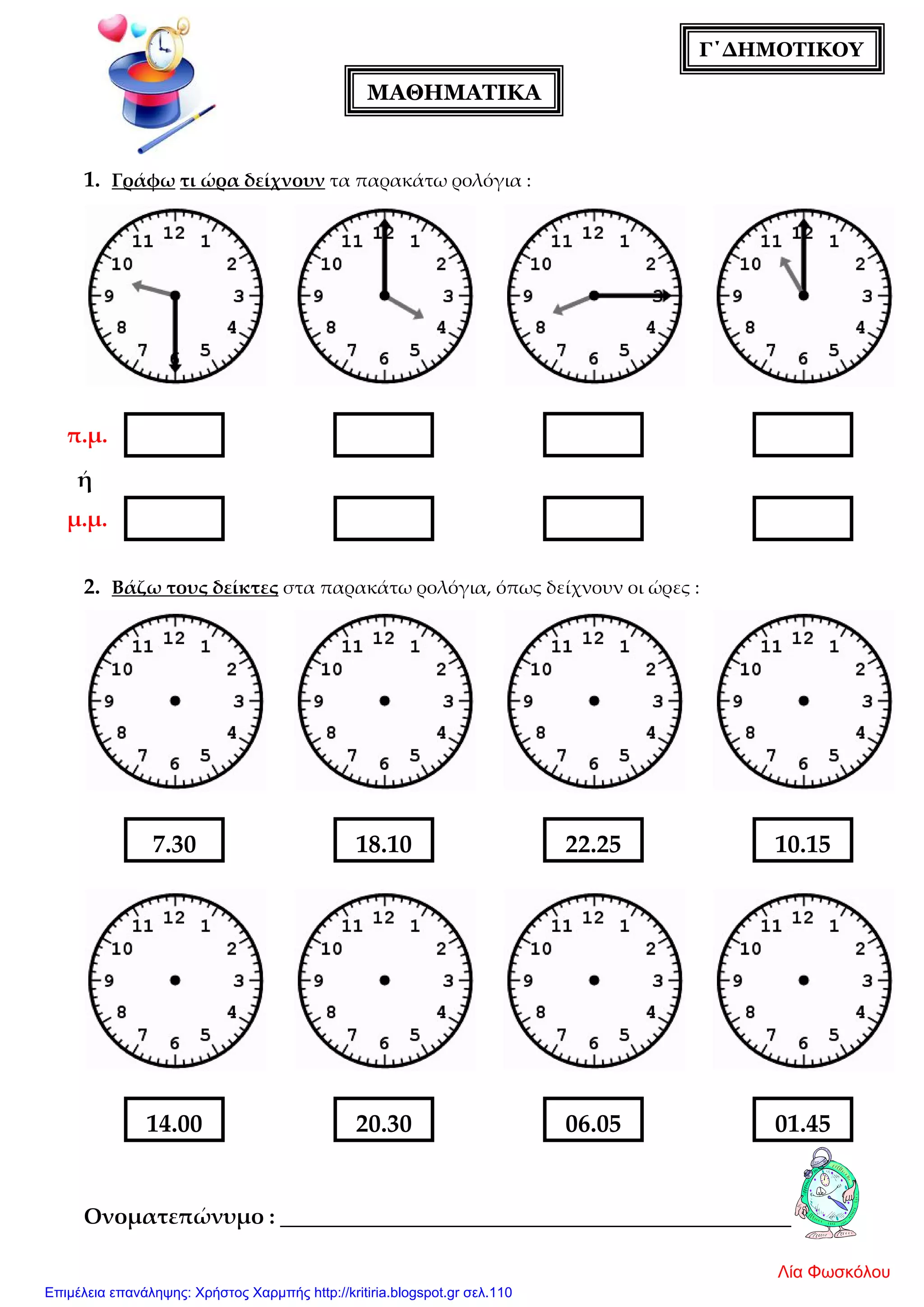 ΜΑΘΗΜΑΤΙΚΑ
Γ΄ΔΗΜΟΤΙΚΟΥ
π.μ.
μ.μ.
1. Γράφω τι ώρα δείχνουν τα παρακάτω ρολόγια :
ή
2. Βάζω τους δείκτες στα παρακάτω ρολόγια, όπως δείχνουν οι ώρες :
Ονοματεπώνυμο : _______________________________________________
7.30 10.1522.2518.10
14.00 01.4506.0520.30
Λία Φωσκόλου
Επιμέλεια επανάληψης: Χρήστος Χαρμπής http://kritiria.blogspot.gr σελ.110
 