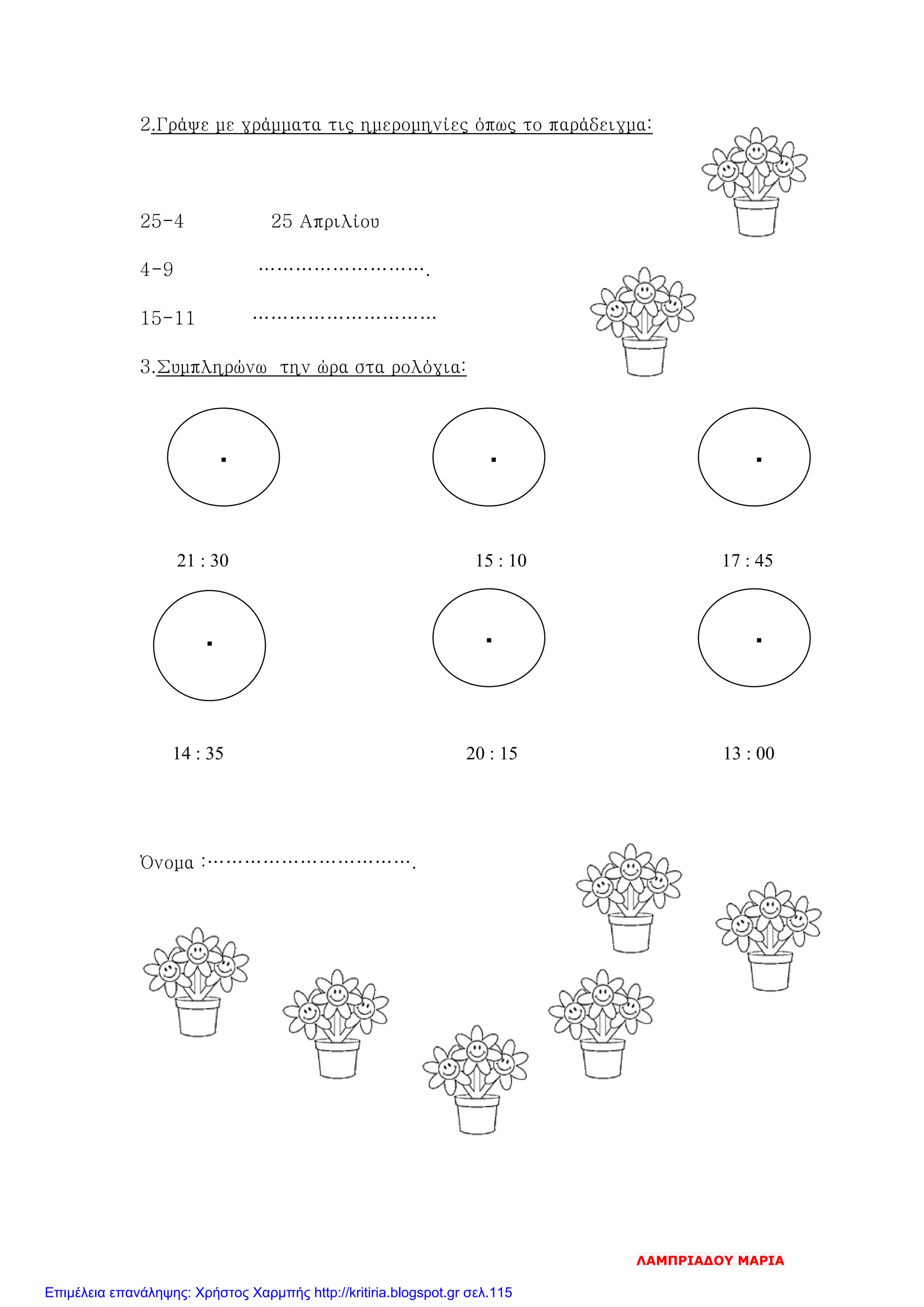 2.Γράψε με γράμματα τις ημερομηνίες όπως το παράδειγμα:
25-4 25 Απριλίου
4-9 ……………………….
15-11 …………………………
3.Συμπληρώνω την ώρα στα ρολόγια:
21 : 30 15 : 10 17 : 45
14 : 35 20 : 15 13 : 00
Όνομα :…………………………….
▪
▪ ▪
▪ ▪
▪
ΛΑΜΠΡΙΑΔΟΥ ΜΑΡΙΑ
Επιμέλεια επανάληψης: Χρήστος Χαρμπής http://kritiria.blogspot.gr σελ.115
 