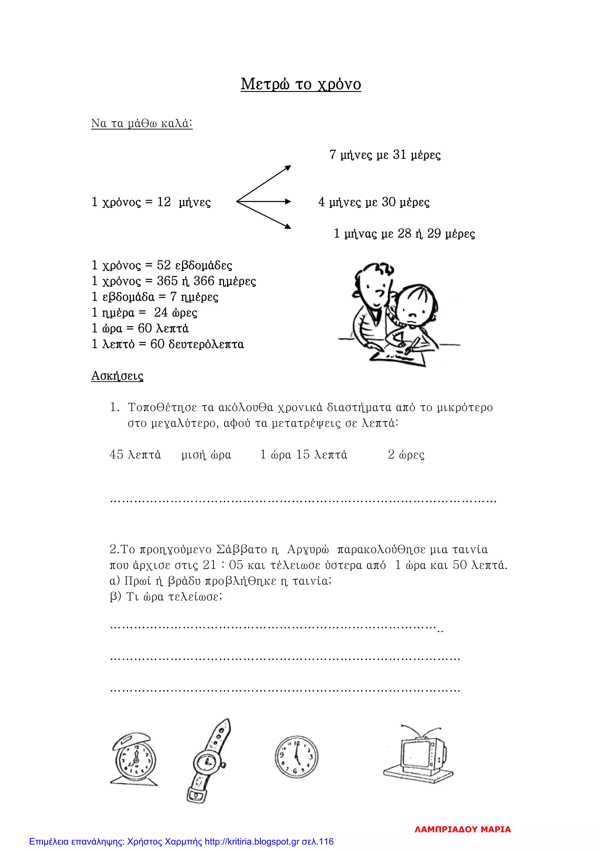 Μετρώ το χρόνο
Να τα μάθω καλά:
7 μήνες με 31 μέρες
1 χρόνος = 12 μήνες 4 μήνες με 30 μέρες
1 μήνας με 28 ή 29 μέρες
1 χρόνος = 52 εβδομάδες
1 χρόνος = 365 ή 366 ημέρες
1 εβδομάδα = 7 ημέρες
1 ημέρα = 24 ώρες
1 ώρα = 60 λεπτά
1 λεπτό = 60 δευτερόλεπτα
Ασκήσεις
1. Τοποθέτησε τα ακόλουθα χρονικά διαστήματα από το μικρότερο
στο μεγαλύτερο, αφού τα μετατρέψεις σε λεπτά:
45 λεπτά μισή ώρα 1 ώρα 15 λεπτά 2 ώρες
……………………………………………………………………………………
2.Το προηγούμενο Σάββατο η Αργυρώ παρακολούθησε μια ταινία
που άρχισε στις 21 : 05 και τέλειωσε ύστερα από 1 ώρα και 50 λεπτά.
α) Πρωί ή βράδυ προβλήθηκε η ταινία;
β) Τι ώρα τελείωσε;
………………………………………………………………………..
……………………………………………………………………………
……………………………………………………………………………
ΛΑΜΠΡΙΑΔΟΥ ΜΑΡΙΑ
Επιμέλεια επανάληψης: Χρήστος Χαρμπής http://kritiria.blogspot.gr σελ.116
 