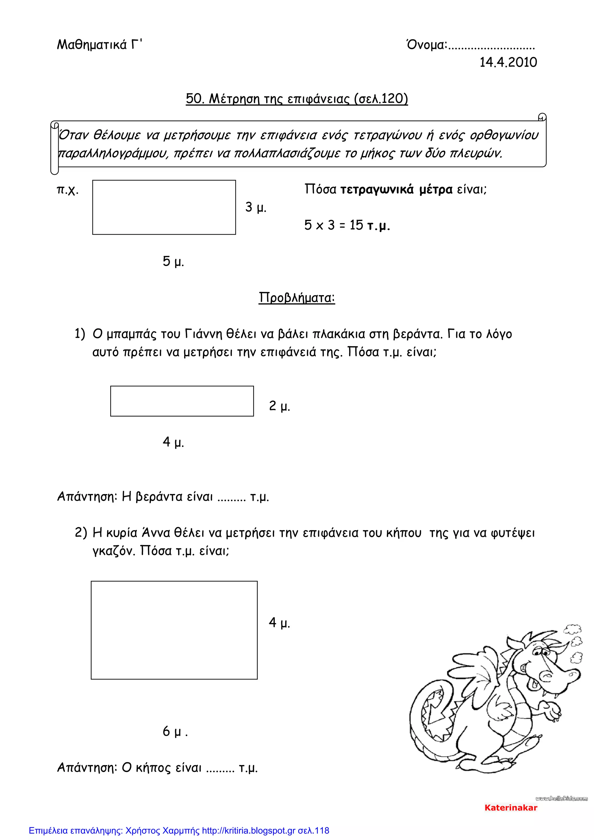 Μαθηματικά Γ' Όνομα:...........................
14.4.2010
50. Μέτρηση της επιφάνειας (σελ.120)
Όταν θέλουμε να μετρήσουμε την επιφάνεια ενός τετραγώνου ή ενός ορθογωνίου
παραλληλογράμμου, πρέπει να πολλαπλασιάζουμε το μήκος των δύο πλευρών.
π.χ. Πόσα τετραγωνικά μέτρα είναι;
3 μ.
5 x 3 = 15 τ.μ.
5 μ.
Προβλήματα:
1) Ο μπαμπάς του Γιάννη θέλει να βάλει πλακάκια στη βεράντα. Για το λόγο
αυτό πρέπει να μετρήσει την επιφάνειά της. Πόσα τ.μ. είναι;
2 μ.
4 μ.
Απάντηση: Η βεράντα είναι ......... τ.μ.
2) Η κυρία Άννα θέλει να μετρήσει την επιφάνεια του κήπου της για να φυτέψει
γκαζόν. Πόσα τ.μ. είναι;
4 μ.
6 μ .
Απάντηση: Ο κήπος είναι ......... τ.μ.
Katerinakar
Επιμέλεια επανάληψης: Χρήστος Χαρμπής http://kritiria.blogspot.gr σελ.118
 