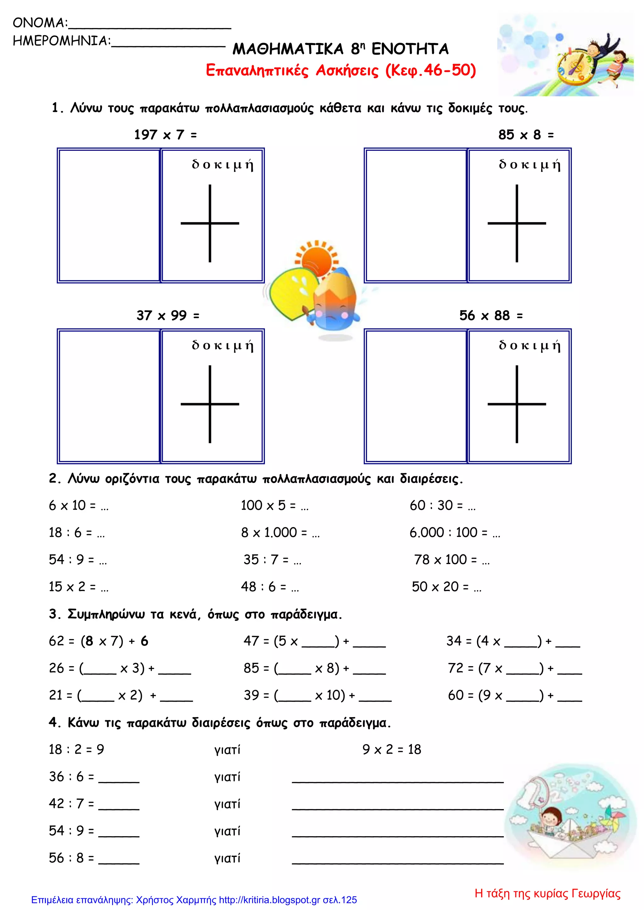 ΜΑΘΗΜΑΤΙΚΑ 8η
ΕΝΟΤΗΤΑ
Επαναληπτικές Ασκήσεις (Κεφ.46-50)
1. Λύνω τους παρακάτω πολλαπλασιασμούς κάθετα και κάνω τις δοκιμές τους.
197 x 7 = 85 x 8 =
37 x 99 = 56 x 88 =
2. Λύνω οριζόντια τους παρακάτω πολλαπλασιασμούς και διαιρέσεις.
6 x 10 = … 100 x 5 = … 60 : 30 = …
18 : 6 = … 8 x 1.000 = … 6.000 : 100 = …
54 : 9 = … 35 : 7 = … 78 x 100 = …
15 x 2 = … 48 : 6 = … 50 x 20 = …
3. Συμπληρώνω τα κενά, όπως στο παράδειγμα.
62 = (8 x 7) + 6 47 = (5 x ____) + ____ 34 = (4 x ____) + ___
26 = (____ x 3) + ____ 85 = (____ x 8) + ____ 72 = (7 x ____) + ___
21 = (____ x 2) + ____ 39 = (____ x 10) + ____ 60 = (9 x ____) + ___
4. Κάνω τις παρακάτω διαιρέσεις όπως στο παράδειγμα.
18 : 2 = 9 γιατί 9 x 2 = 18
36 : 6 = _____ γιατί __________________________
42 : 7 = _____ γιατί __________________________
54 : 9 = _____ γιατί __________________________
56 : 8 = _____ γιατί __________________________
δ ο κ ι μ ή δ ο κ ι μ ή
δ ο κ ι μ ή δ ο κ ι μ ή
ONOMA:____________________
ΗΜΕΡΟΜΗΝΙΑ:______________
Η τάξη της κυρίας ΓεωργίαςΕπιμέλεια επανάληψης: Χρήστος Χαρμπής http://kritiria.blogspot.gr σελ.125
 