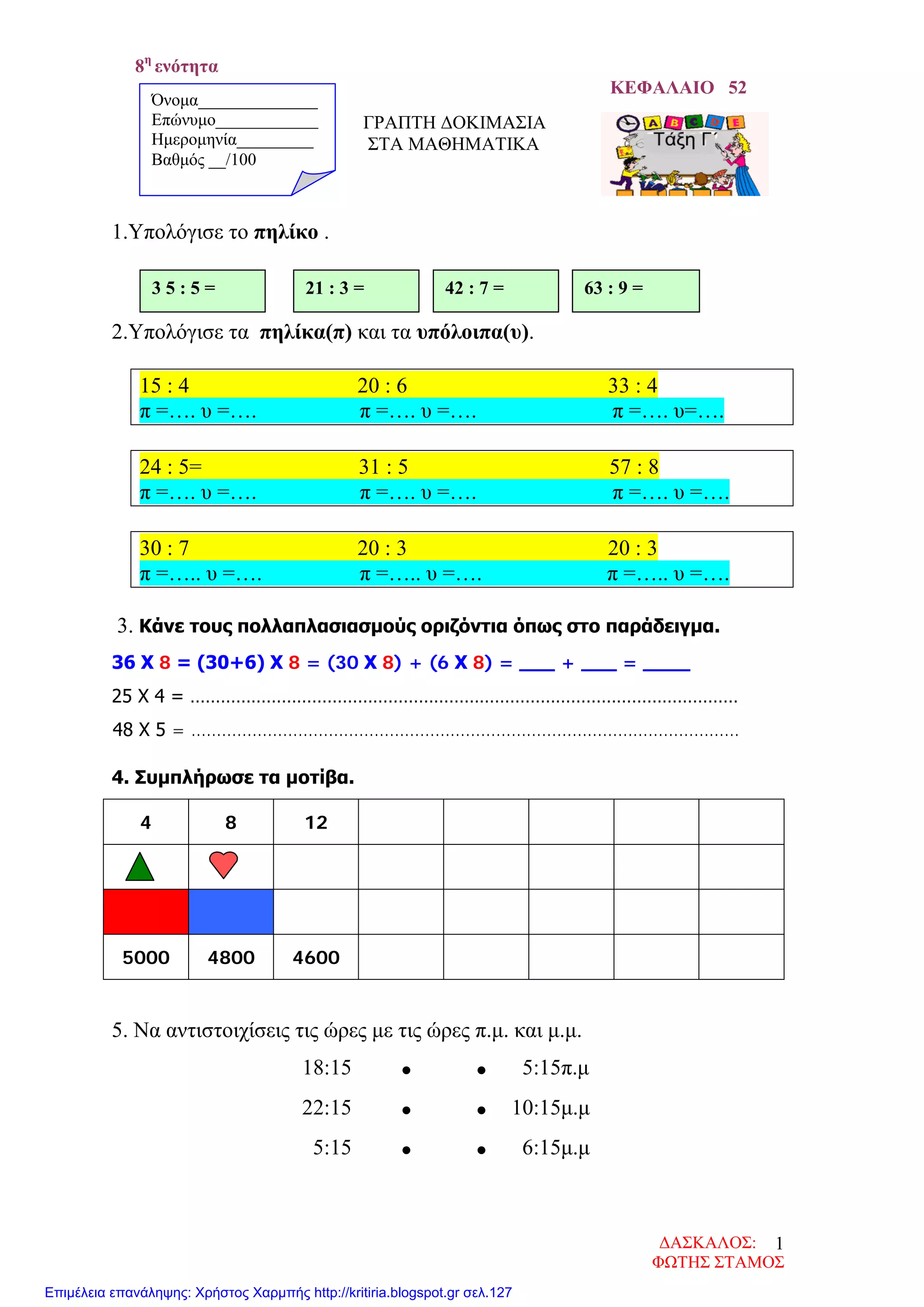 8η
ενότητα
ΚΕΦΑΛΑΙΟ 52
ΓΡΑΠΤΗ ΔΟΚΙΜΑΣΙΑ
ΣΤΑ ΜΑΘΗΜΑΤΙΚΑ
1.Υπολόγισε το πηλίκο .
2.Υπολόγισε τα πηλίκα(π) και τα υπόλοιπα(υ).
15 : 4 20 : 6 33 : 4
π =…. υ =…. π =…. υ =…. π =…. υ=….
24 : 5= 31 : 5 57 : 8
π =…. υ =…. π =…. υ =…. π =…. υ =….
30 : 7 20 : 3 20 : 3
π =….. υ =…. π =….. υ =…. π =….. υ =….
3. Κάνε τους πολλαπλασιασμούς οριζόντια όπως στο παράδειγμα.
36 Χ 8 = (30+6) Χ 8 = (30 Χ 8) + (6 Χ 8) = ___ + ___ = ____
25 Χ 4 = ………………………………………………………………………………………………
48 Χ 5 = ………………………………………………………………………………………………
4. Συμπλήρωσε τα μοτίβα.
4 8 12
5000 4800 4600
5. Να αντιστοιχίσεις τις ώρες με τις ώρες π.μ. και μ.μ.
18:15 • • 5:15π.μ
22:15 • • 10:15μ.μ
5:15 • • 6:15μ.μ
3 5 : 5 = 21 : 3 = 42 : 7 = 63 : 9 =
Όνομα______________
Επώνυμο____________
Ημερομηνία_________
Βαθμός __/100
ΔΑΣΚΑΛΟΣ:
ΦΩΤΗΣ ΣΤΑΜΟΣ
1
Επιμέλεια επανάληψης: Χρήστος Χαρμπής http://kritiria.blogspot.gr σελ.127
 
