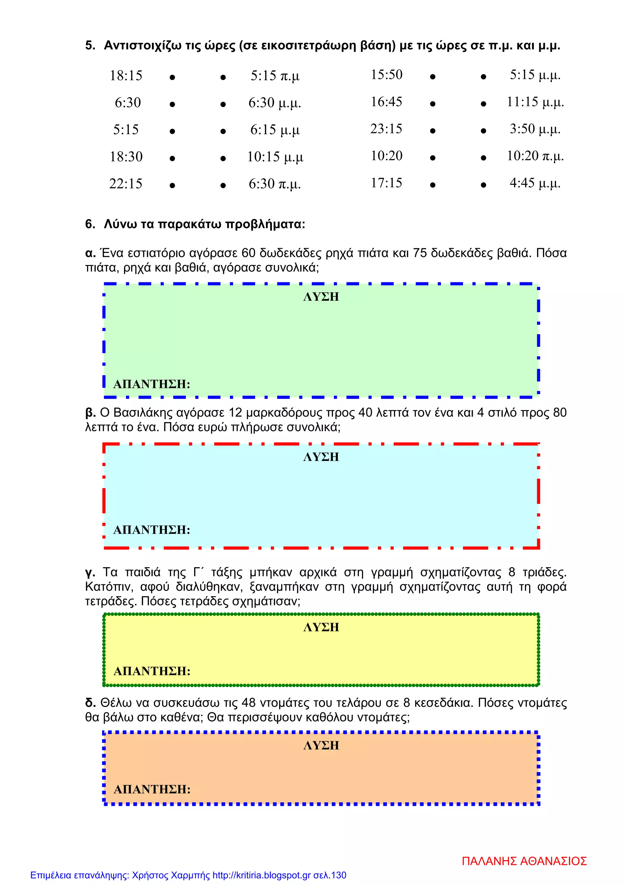 5. Αντιστοιχίζω τις ώρες (σε εικοσιτετράωρη βάση) με τις ώρες σε π.μ. και μ.μ.
18:15 • • 5:15 π.μ
6:30 • • 6:30 μ.μ.
5:15 • • 6:15 μ.μ
18:30 • • 10:15 μ.μ
22:15 • • 6:30 π.μ.
6. Λύνω τα παρακάτω προβλήματα:
α. Ένα εστιατόριο αγόρασε 60 δωδεκάδες ρηχά πιάτα και 75 δωδεκάδες βαθιά. Πόσα
πιάτα, ρηχά και βαθιά, αγόρασε συνολικά;
β. Ο Βασιλάκης αγόρασε 12 μαρκαδόρους προς 40 λεπτά τον ένα και 4 στιλό προς 80
λεπτά το ένα. Πόσα ευρώ πλήρωσε συνολικά;
γ. Τα παιδιά της Γ΄ τάξης μπήκαν αρχικά στη γραμμή σχηματίζοντας 8 τριάδες.
Κατόπιν, αφού διαλύθηκαν, ξαναμπήκαν στη γραμμή σχηματίζοντας αυτή τη φορά
τετράδες. Πόσες τετράδες σχημάτισαν;
δ. Θέλω να συσκευάσω τις 48 ντομάτες του τελάρου σε 8 κεσεδάκια. Πόσες ντομάτες
θα βάλω στο καθένα; Θα περισσέψουν καθόλου ντομάτες;
15:50 • • 5:15 μ.μ.
16:45 • • 11:15 μ.μ.
23:15 • • 3:50 μ.μ.
10:20 • • 10:20 π.μ.
17:15 • • 4:45 μ.μ.
ΛΥΣΗ
ΑΠΑΝΤΗΣΗ:
ΛΥΣΗ
ΑΠΑΝΤΗΣΗ:
ΛΥΣΗ
ΑΠΑΝΤΗΣΗ:
ΛΥΣΗ
ΑΠΑΝΤΗΣΗ:
ΠΑΛΑΝΗΣ ΑΘΑΝΑΣΙΟΣ
Επιμέλεια επανάληψης: Χρήστος Χαρμπής http://kritiria.blogspot.gr σελ.130
 