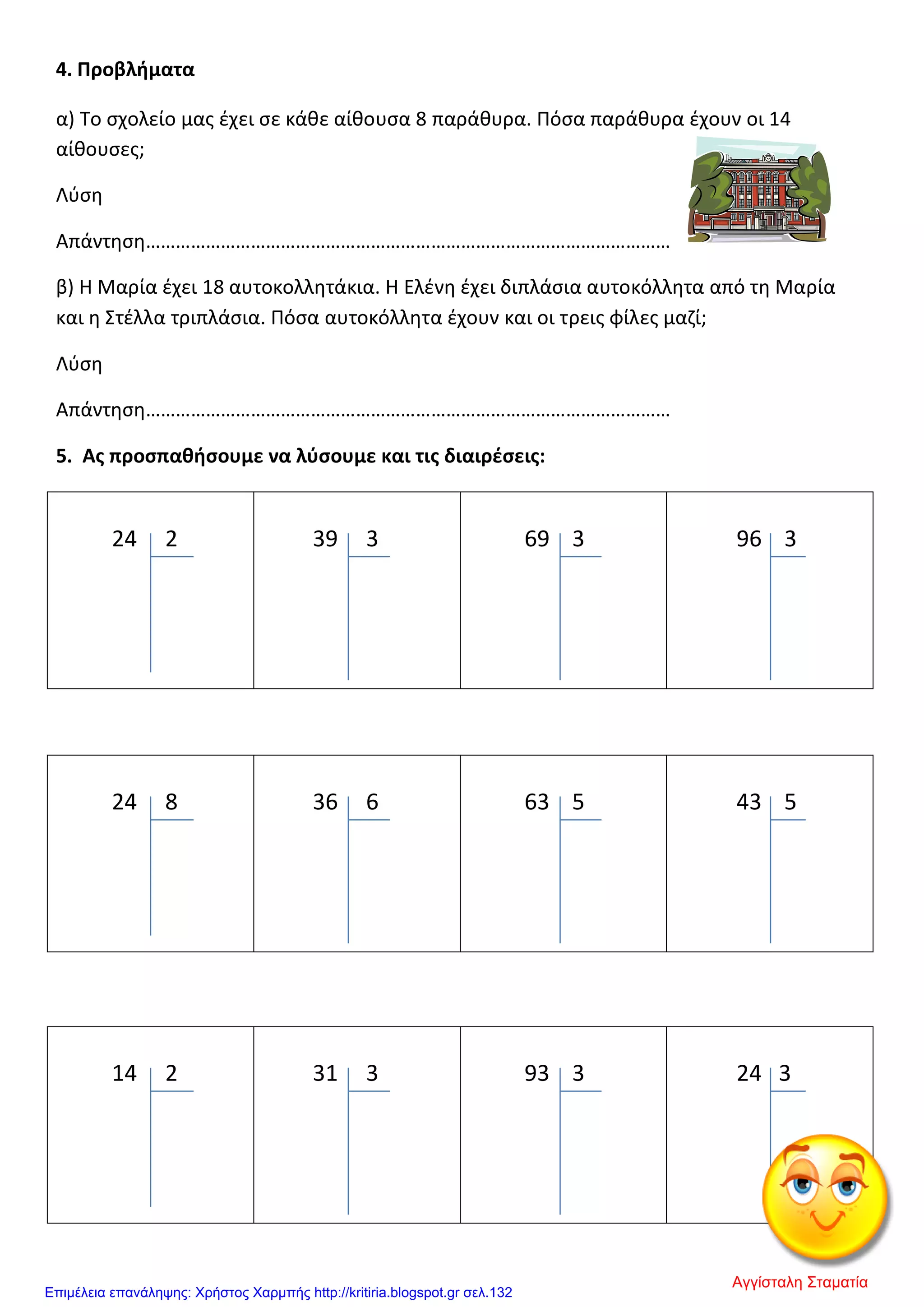 4. Προβλήματα
α) Το σχολείο μας έχει σε κάθε αίθουσα 8 παράθυρα. Πόσα παράθυρα έχουν οι 14
αίθουσες;
Λύση
Απάντηση……………………………………………………………………………………………
β) Η Μαρία έχει 18 αυτοκολλητάκια. Η Ελένη έχει διπλάσια αυτοκόλλητα από τη Μαρία
και η Στέλλα τριπλάσια. Πόσα αυτοκόλλητα έχουν και οι τρεις φίλες μαζί;
Λύση
Απάντηση……………………………………………………………………………………………
5. Ας προσπαθήσουμε να λύσουμε και τις διαιρέσεις:
24 2 39 3 69 3 96 3
24 8 36 6 63 5 43 5
14 2 31 3 93 3 24 3
Αγγίσταλη Σταματία
Επιμέλεια επανάληψης: Χρήστος Χαρμπής http://kritiria.blogspot.gr σελ.132
 