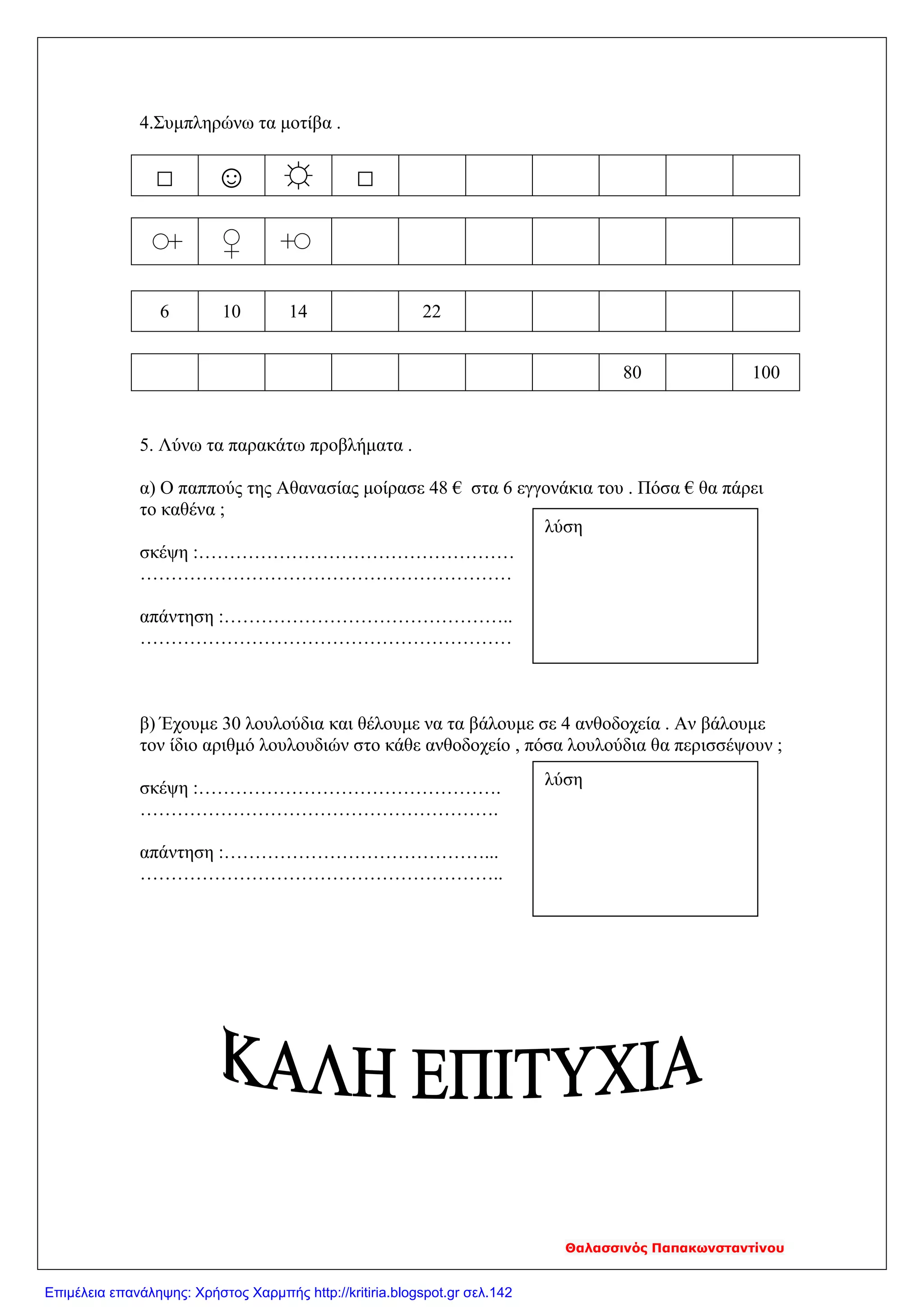 4.Συμπληρώνω τα μοτίβα .
□ ☺ ☼ □♀
♀
♀
80 100
5. Λύνω τα παρακάτω προβλήματα .
α) Ο παππούς της Αθανασίας μοίρασε 48 € στα 6 εγγονάκια του . Πόσα € θα πάρει
το καθένα ;
σκέψη :……………………………………………
……………………………………………………
απάντηση :………………………………………..
……………………………………………………
β) Έχουμε 30 λουλούδια και θέλουμε να τα βάλουμε σε 4 ανθοδοχεία . Αν βάλουμε
τον ίδιο αριθμό λουλουδιών στο κάθε ανθοδοχείο , πόσα λουλούδια θα περισσέψουν ;
σκέψη :………………………………………….
………………………………………………….
απάντηση :……………………………………...
…………………………………………………..
6 10 14 22
λύση
λύση
Θαλασσινός Παπακωνσταντίνου
Επιμέλεια επανάληψης: Χρήστος Χαρμπής http://kritiria.blogspot.gr σελ.142
 