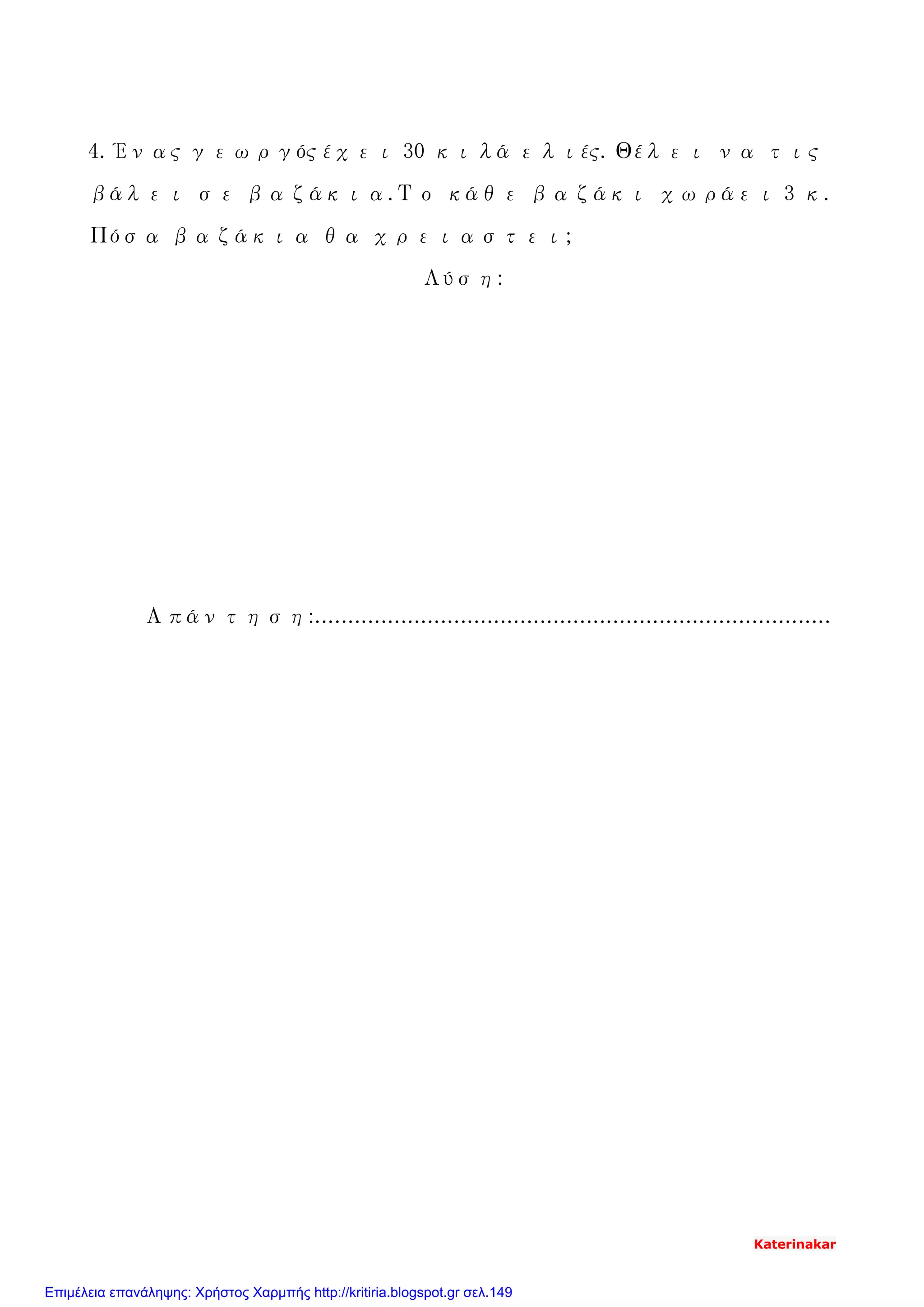 4. Ένας γεωργός έχει 30 κιλά ελιές. Θέλει να τις
βάλει σε βαζάκια.Το κάθε βαζάκι χωράει 3 κ.
Πόσα βαζάκια θα χρειαστει;
Λύση:
Απάντηση:..............................................................................
Katerinakar
Επιμέλεια επανάληψης: Χρήστος Χαρμπής http://kritiria.blogspot.gr σελ.149
 