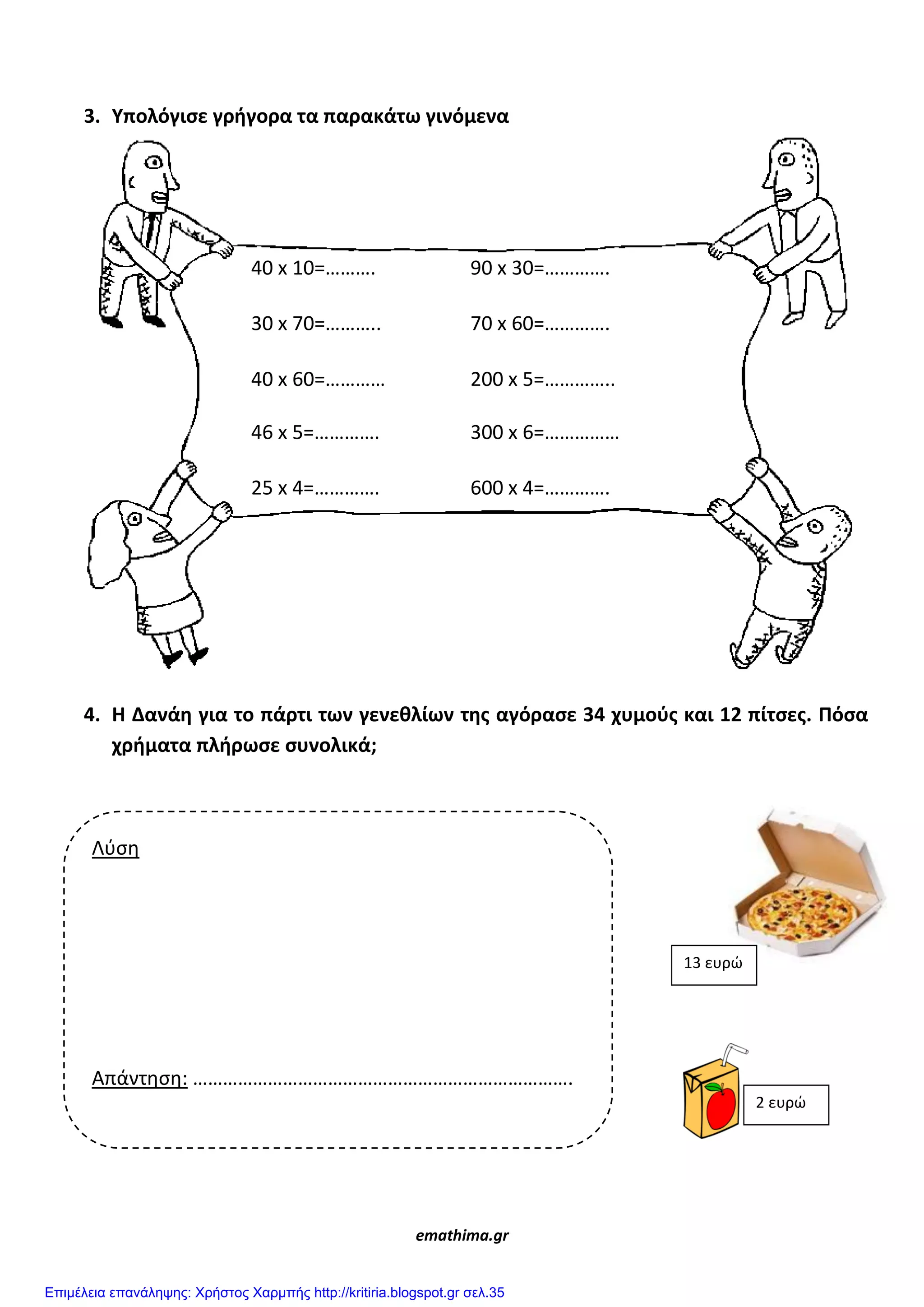 3. Υπολόγιςε γρήγορα τα παρακάτω γινόμενα
4. Η Δανάη για το πάρτι των γενεθλίων τησ αγόραςε 34 χυμοφσ και 12 πίτςεσ. Πόςα
χρήματα πλήρωςε ςυνολικά;
emathima.gr
40 x 10=………. 90 x 30=………….
30 x 70=……….. 70 x 60=………….
40 x 60=………… 200 x 5=…………..
46 x 5=…………. 300 x 6=……………
25 x 4=…………. 600 x 4=………….
Λφςη
Απάντηςη: ………………………………………………………………….
13 ευρώ
2 ευρώ
Επιμέλεια επανάληψης: Χρήστος Χαρμπής http://kritiria.blogspot.gr σελ.35
 