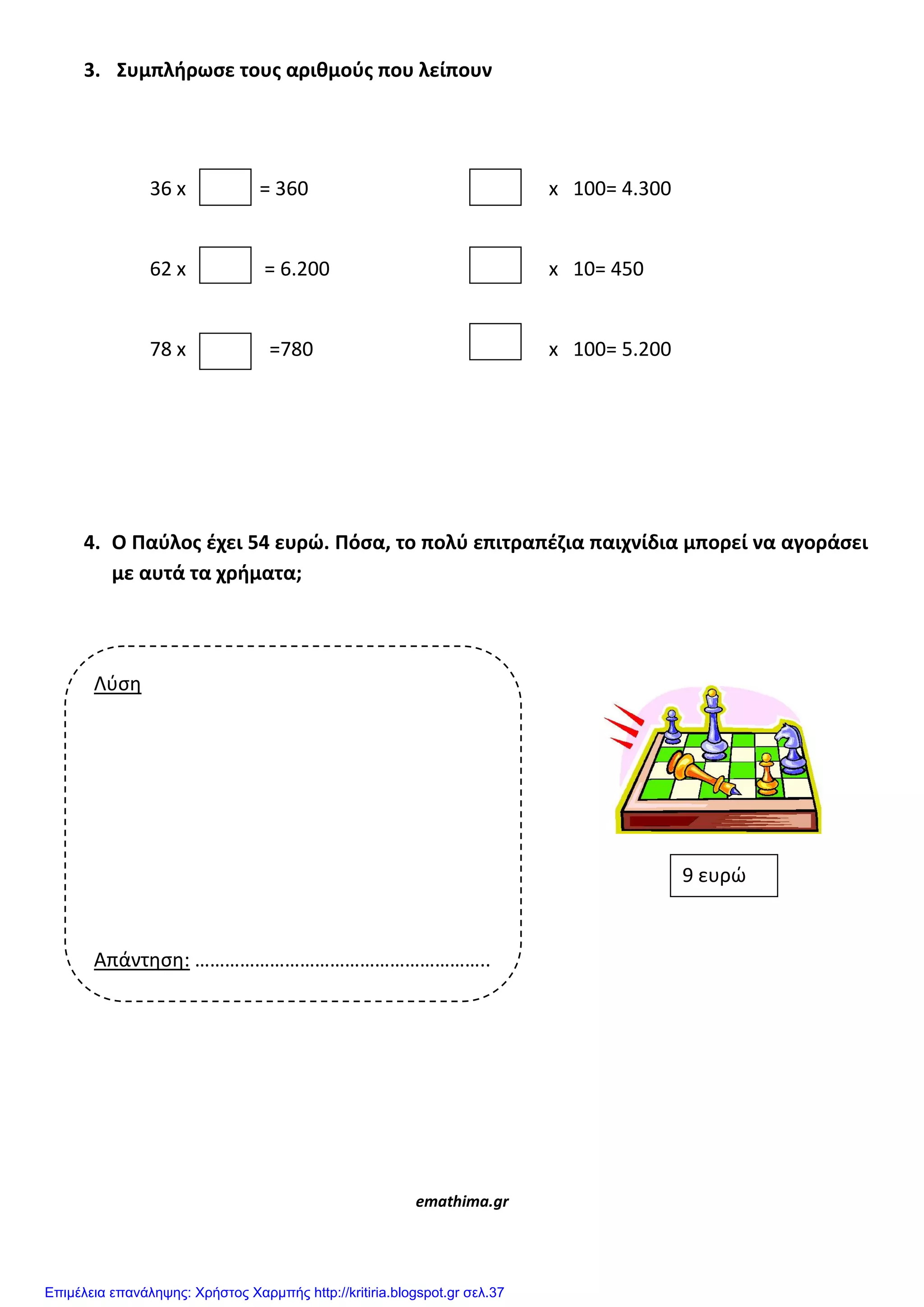 3. Συμπλιρωςε τουσ αρικμοφσ που λείπουν
36 x = 360 x 100= 4.300
62 x = 6.200 x 10= 450
78 x =780 x 100= 5.200
4. Ο Παφλοσ ζχει 54 ευρώ. Πόςα, το πολφ επιτραπζηια παιχνίδια μπορεί να αγοράςει
με αυτά τα χριματα;
emathima.gr
Λφςη
Απάντηςη: …………………………………………………..
9 ευρώ
Επιμέλεια επανάληψης: Χρήστος Χαρμπής http://kritiria.blogspot.gr σελ.37
 