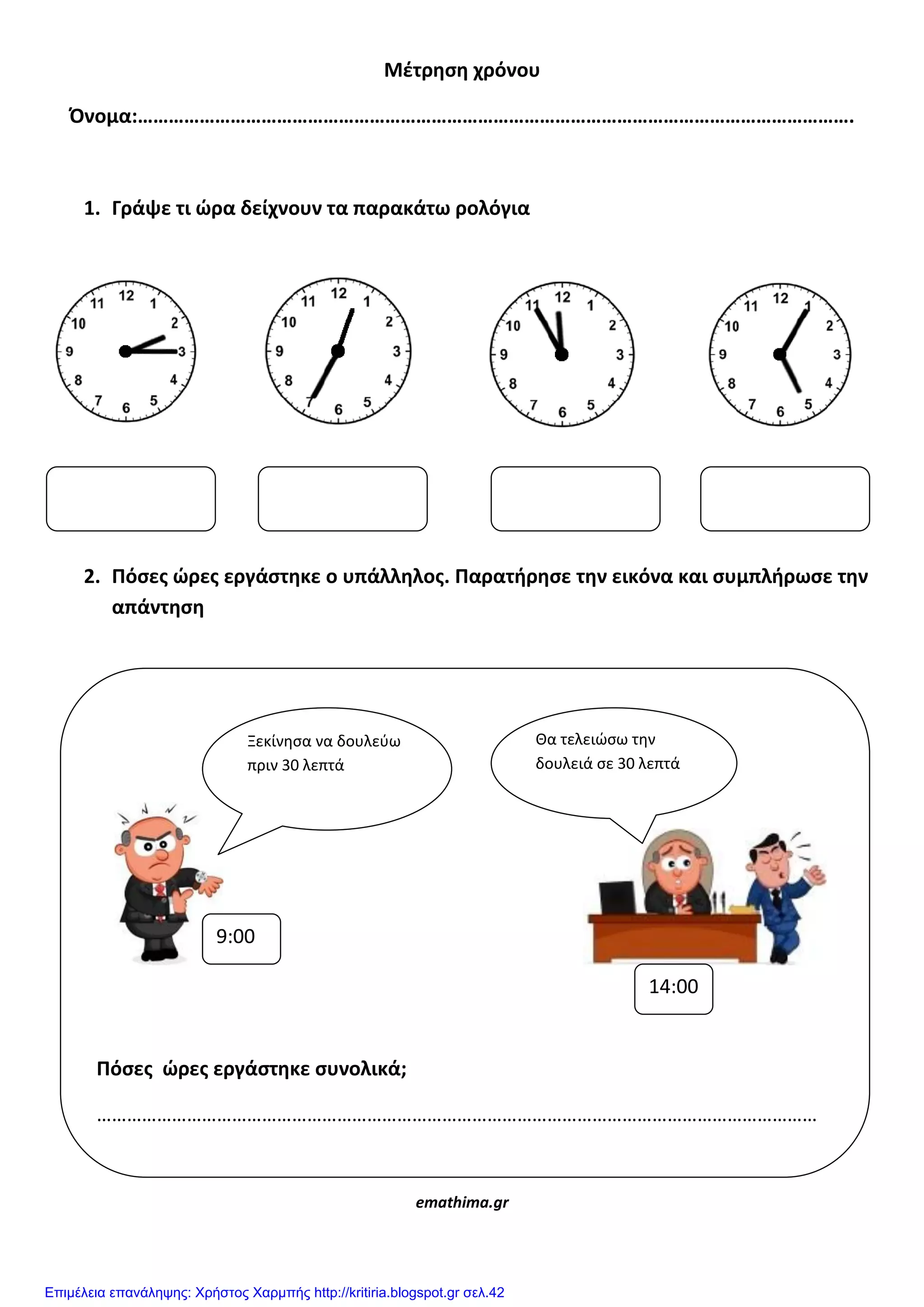 Μζτρηςη χρόνου
Όνομα:………………………………………………………………………………………………………………………….
1. Γράψε τι ϊρα δείχνουν τα παρακάτω ρολόγια
2. Πόςεσ ϊρεσ εργάςτηκε ο υπάλληλοσ. Παρατήρηςε την εικόνα και ςυμπλήρωςε την
απάντηςη
emathima.gr
Πόςεσ ϊρεσ εργάςτηκε ςυνολικά;
………………………………………………………………………………………………………………………………
Ξεκίνηςα να δουλεφω
πριν 30 λεπτά
Θα τελειώςω την
δουλειά ςε 30 λεπτά
9:00
14:00
Επιμέλεια επανάληψης: Χρήστος Χαρμπής http://kritiria.blogspot.gr σελ.42
 