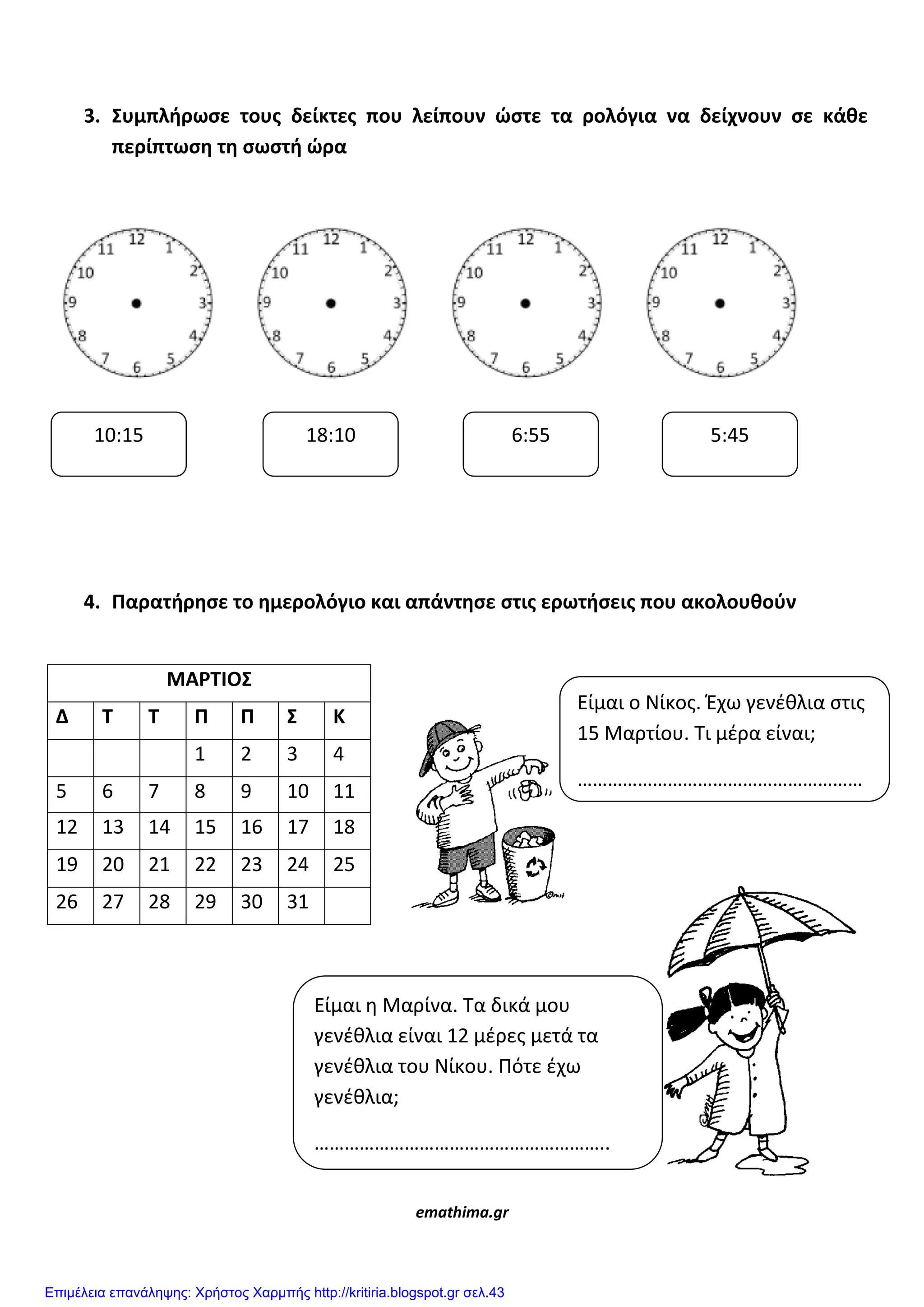 3. ΢υμπλήρωςε τουσ δείκτεσ που λείπουν ϊςτε τα ρολόγια να δείχνουν ςε κάθε
περίπτωςη τη ςωςτή ϊρα
4. Παρατήρηςε το ημερολόγιο και απάντηςε ςτισ ερωτήςεισ που ακολουθοφν
ΜΑΡΣΙΟ΢
Δ Σ Σ Π Π ΢ Κ
1 2 3 4
5 6 7 8 9 10 11
12 13 14 15 16 17 18
19 20 21 22 23 24 25
26 27 28 29 30 31
emathima.gr
10:15 18:10 6:55 5:45
Είμαι ο Νίκοσ. Έχω γενζθλια ςτισ
15 Μαρτίου. Τι μζρα είναι;
…………………………………………………
Είμαι η Μαρίνα. Τα δικά μου
γενζθλια είναι 12 μζρεσ μετά τα
γενζθλια του Νίκου. Πότε ζχω
γενζθλια;
…………………………………………………..
Επιμέλεια επανάληψης: Χρήστος Χαρμπής http://kritiria.blogspot.gr σελ.43
 