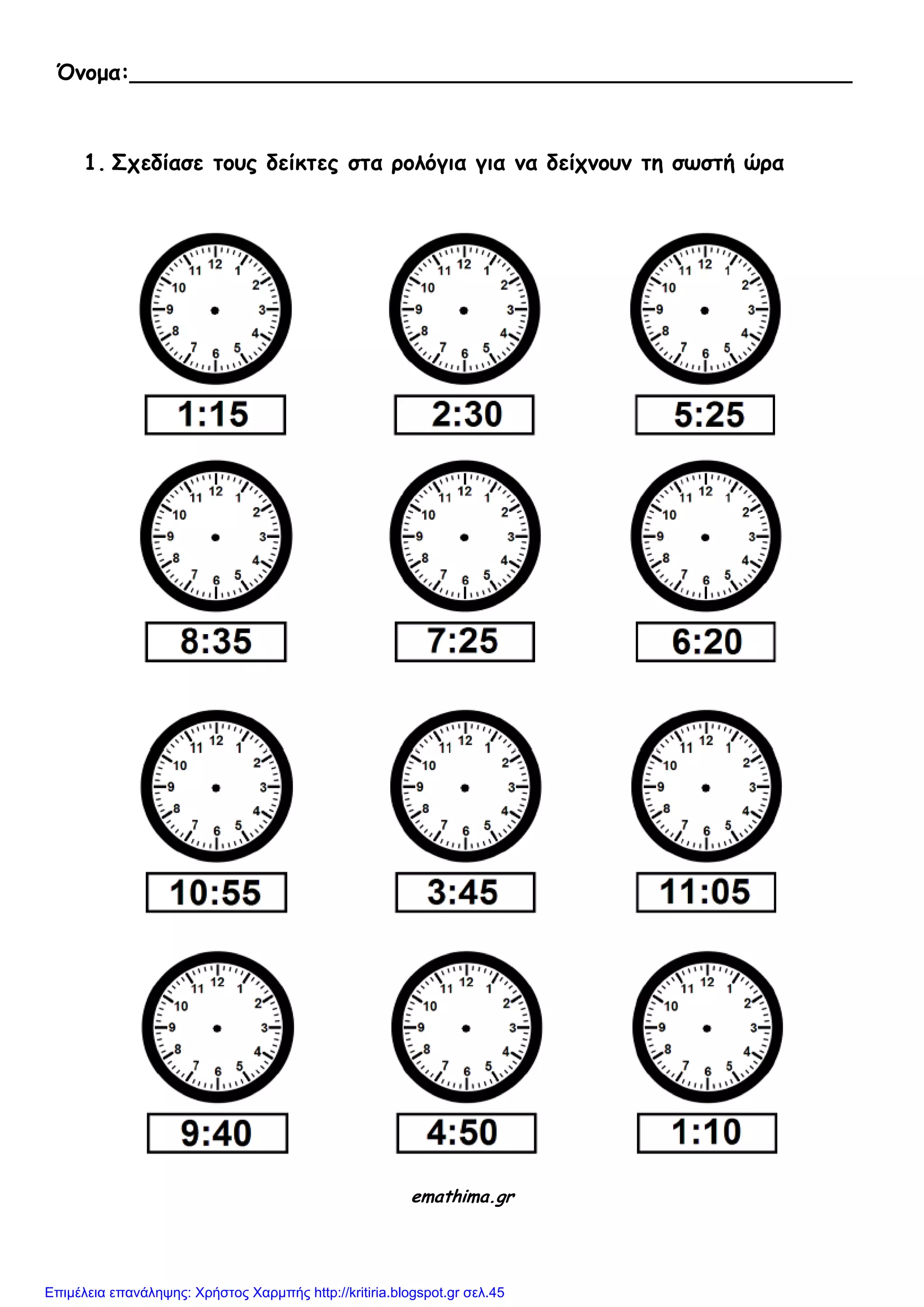 Όνομα:_____________________________________________________
1. Σχεδίασε τους δείκτες στα ρολόγια για να δείχνουν τη σωστή ώρα
emathima.gr
Επιμέλεια επανάληψης: Χρήστος Χαρμπής http://kritiria.blogspot.gr σελ.45
 