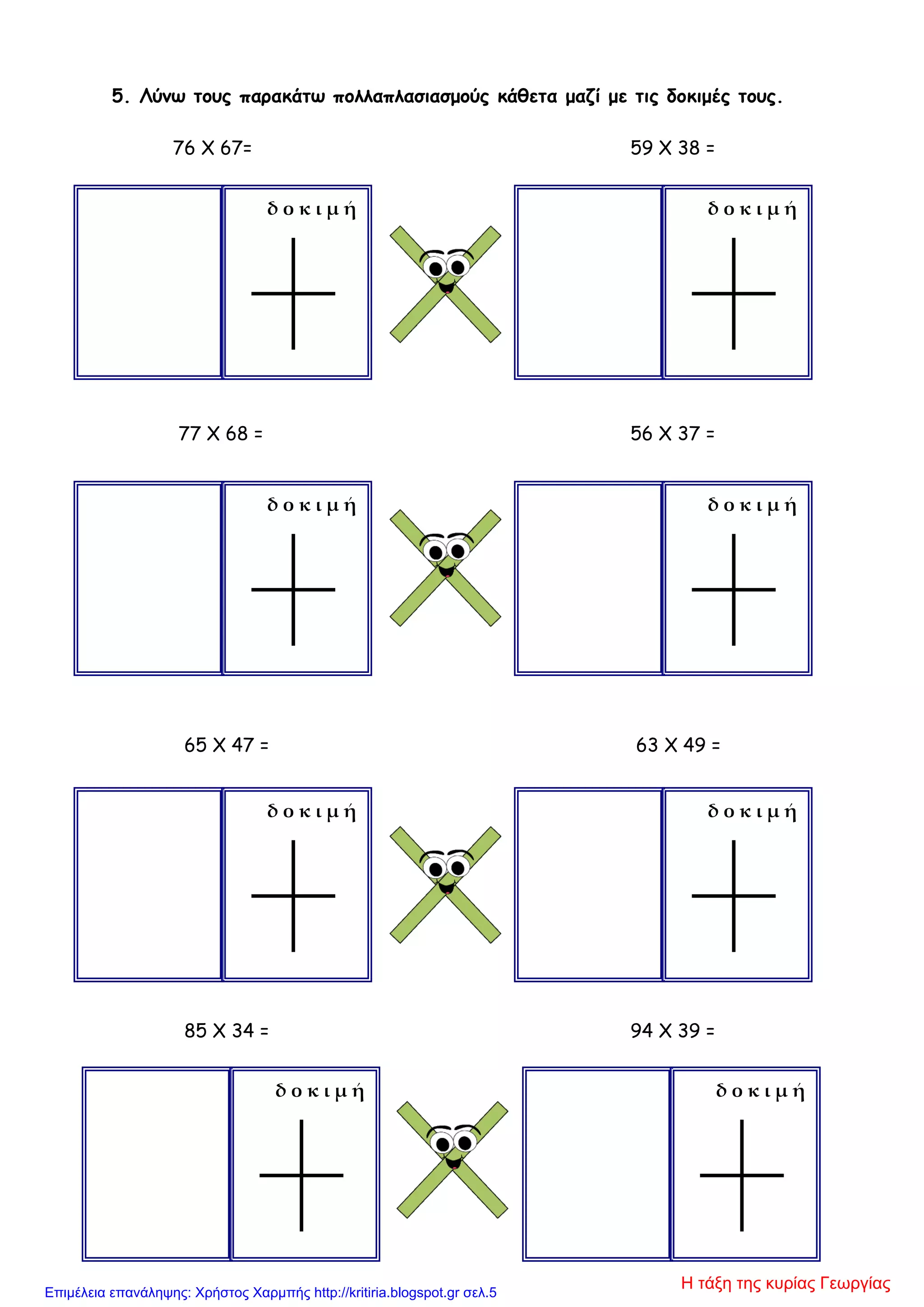 5. Λύνω τους παρακάτω πολλαπλασιασμούς κάθετα μαζί με τις δοκιμές τους.
76 X 67= 59 X 38 =
77 X 68 = 56 X 37 =
65 X 47 = 63 X 49 =
85 X 34 = 94 X 39 =
δ ο κ ι μ ή δ ο κ ι μ ή
δ ο κ ι μ ή δ ο κ ι μ ή
δ ο κ ι μ ή δ ο κ ι μ ή
δ ο κ ι μ ή δ ο κ ι μ ή
Η τάξη της κυρίας ΓεωργίαςΕπιμέλεια επανάληψης: Χρήστος Χαρμπής http://kritiria.blogspot.gr σελ.5
 