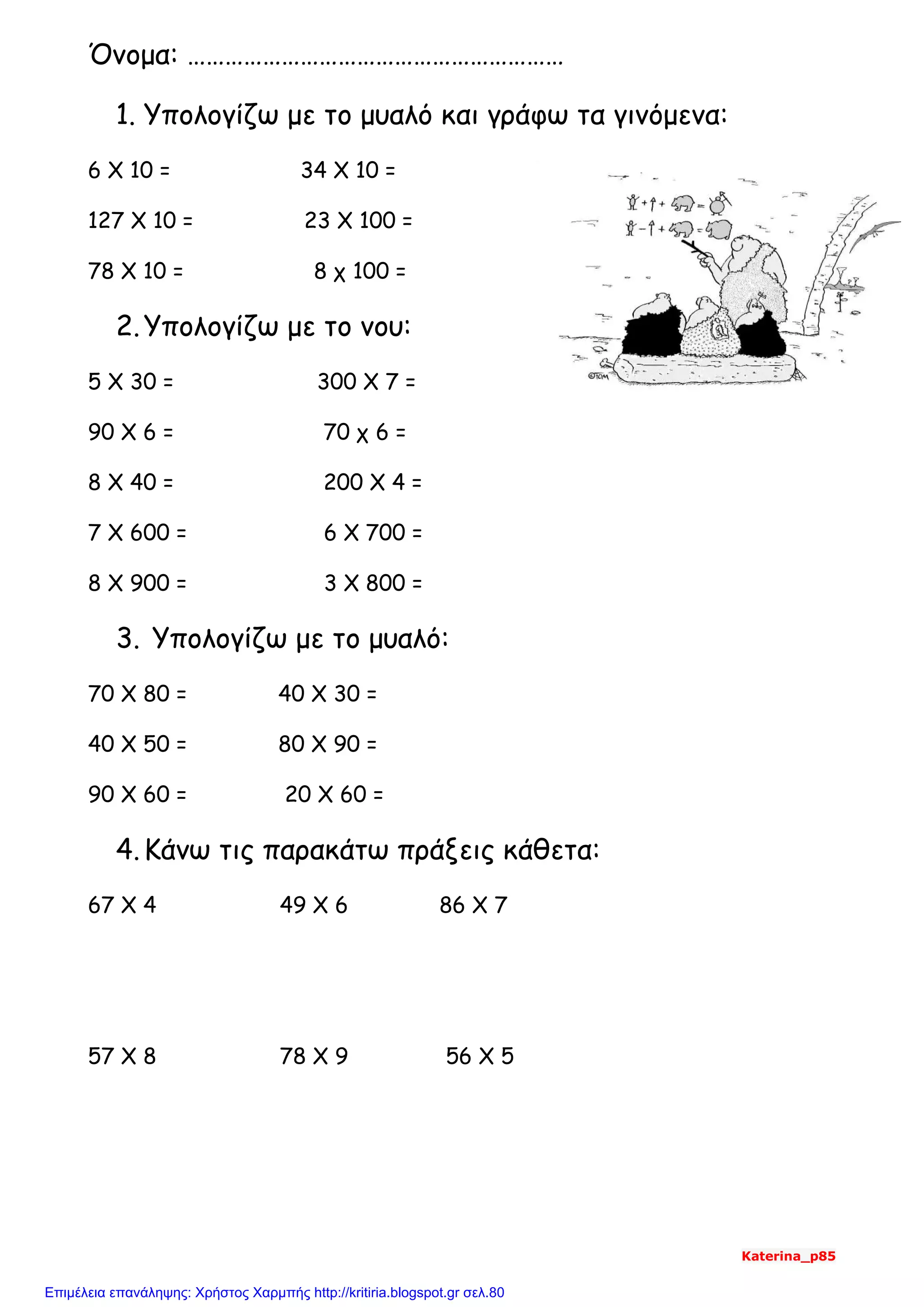 Όνομα: ……………………………………………………
1. Υπολογίζω με το μυαλό και γράφω τα γινόμενα:
6 Χ 10 = 34 Χ 10 =
127 Χ 10 = 23 Χ 100 =
78 Χ 10 = 8 χ 100 =
2.Υπολογίζω με το νου:
5 Χ 30 = 300 Χ 7 =
90 Χ 6 = 70 χ 6 =
8 Χ 40 = 200 Χ 4 =
7 Χ 600 = 6 Χ 700 =
8 Χ 900 = 3 Χ 800 =
3. Υπολογίζω με το μυαλό:
70 Χ 80 = 40 Χ 30 =
40 Χ 50 = 80 Χ 90 =
90 Χ 60 = 20 Χ 60 =
4.Κάνω τις παρακάτω πράξεις κάθετα:
67 Χ 4 49 Χ 6 86 Χ 7
57 Χ 8 78 Χ 9 56 Χ 5
Katerina_p85
Επιμέλεια επανάληψης: Χρήστος Χαρμπής http://kritiria.blogspot.gr σελ.80
 