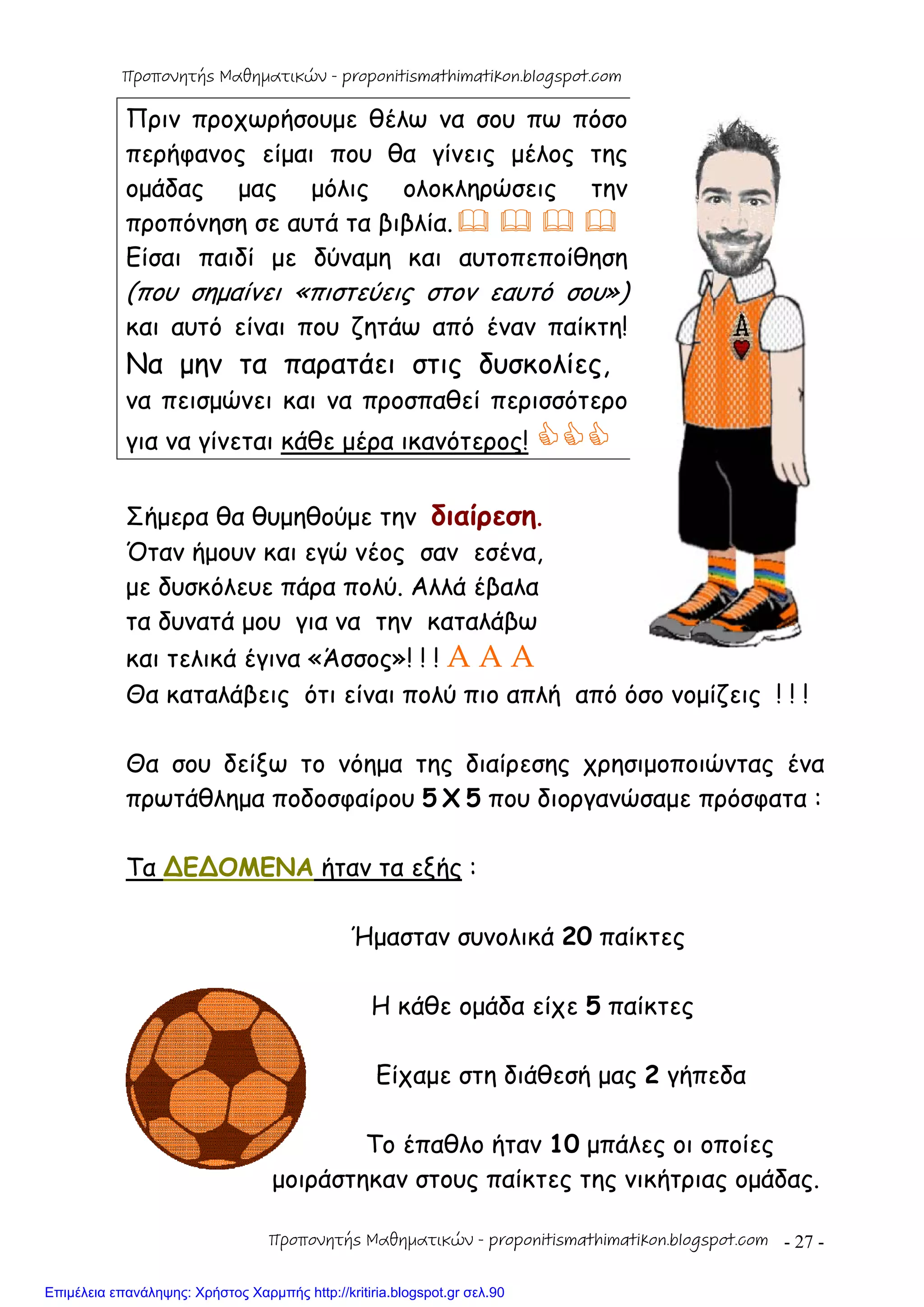 - 27 -
Πριν προχωρήσουμε θέλω να σου πω πόσο
περήφανος είμαι που θα γίνεις μέλος της
ομάδας μας μόλις ολοκληρώσεις την
προπόνηση σε αυτά τα βιβλία.   
Είσαι παιδί με δύναμη και αυτοπεποίθηση
(που σημαίνει «πιστεύεις στον εαυτό σου»)
και αυτό είναι που ζητάω από έναν παίκτη!
Να μην τα παρατάει στις δυσκολίες,
να πεισμώνει και να προσπαθεί περισσότερο
για να γίνεται κάθε μέρα ικανότερος! 
Σήμερα θα θυμηθούμε την διαίρεση.
Όταν ήμουν και εγώ νέος σαν εσένα,
με δυσκόλευε πάρα πολύ. Αλλά έβαλα
τα δυνατά μου για να την καταλάβω
και τελικά έγινα «Άσσος»! ! ! A A A
Θα καταλάβεις ότι είναι πολύ πιο απλή από όσο νομίζεις ! ! !
Θα σου δείξω το νόημα της διαίρεσης χρησιμοποιώντας ένα
πρωτάθλημα ποδοσφαίρου 5 Χ 5 που διοργανώσαμε πρόσφατα :
Τα ∆Ε∆ΟΜΕΝΑ ήταν τα εξής :
Ήμασταν συνολικά 20 παίκτες
Η κάθε ομάδα είχε 5 παίκτες
Είχαμε στη διάθεσή μας 2 γήπεδα
Το έπαθλο ήταν 10 μπάλες οι οποίες
μοιράστηκαν στους παίκτες της νικήτριας ομάδας.
Προπονητής Μαθηματικών - proponitismathimatikon.blogspot.com
Προπονητής Μαθηματικών - proponitismathimatikon.blogspot.com
Επιμέλεια επανάληψης: Χρήστος Χαρμπής http://kritiria.blogspot.gr σελ.90
 