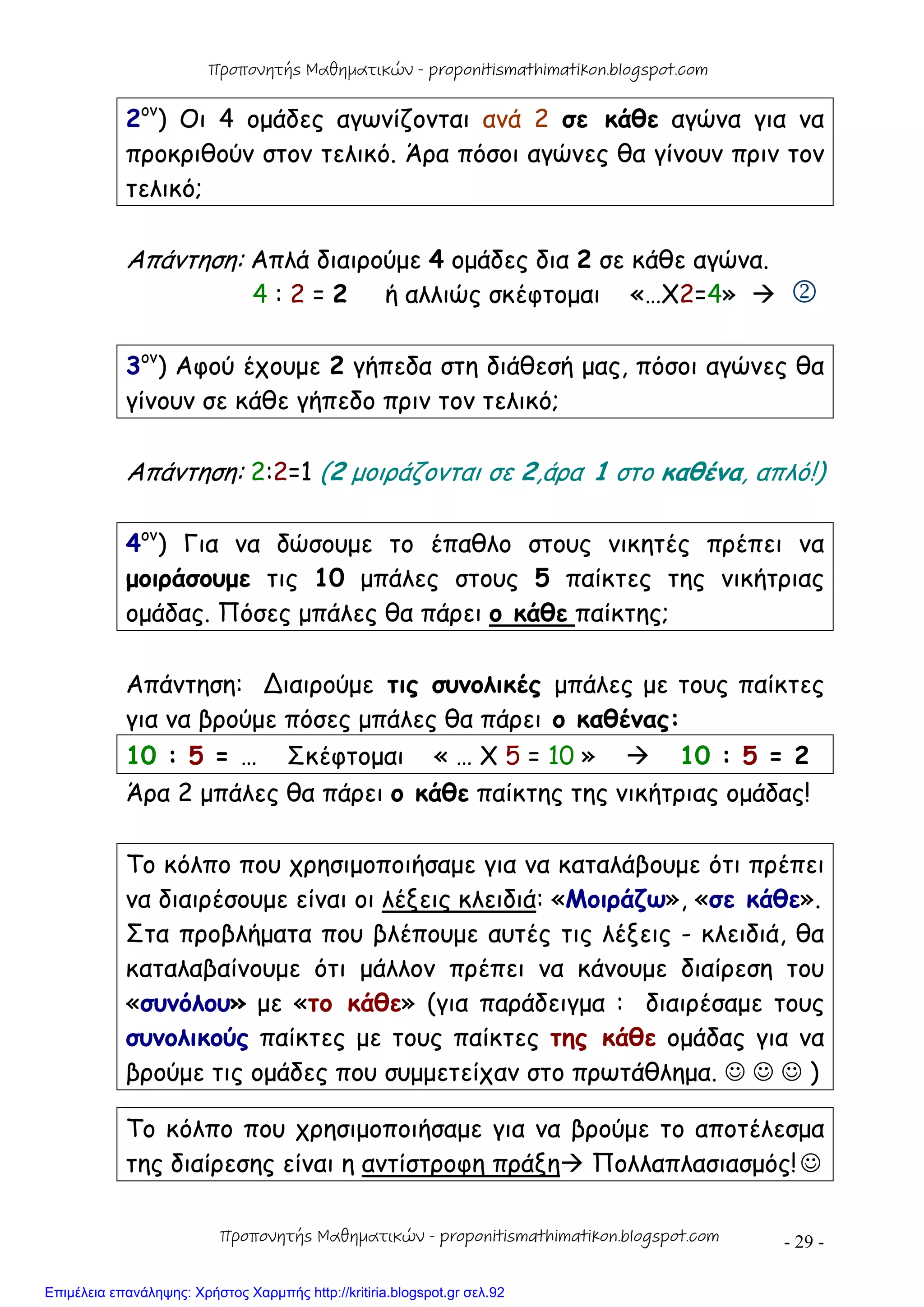 - 29 -
2ον
) Οι 4 ομάδες αγωνίζονται ανά 2 σε κάθε αγώνα για να
προκριθούν στον τελικό. Άρα πόσοι αγώνες θα γίνουν πριν τον
τελικό;
Απάντηση: Απλά διαιρούμε 4 ομάδες δια 2 σε κάθε αγώνα.
4 : 2 = 2 ή αλλιώς σκέφτομαι «…Χ2=4»  
3ον
) Αφού έχουμε 2 γήπεδα στη διάθεσή μας, πόσοι αγώνες θα
γίνουν σε κάθε γήπεδο πριν τον τελικό;
Απάντηση: 2:2=1 (2 μοιράζονται σε 2,άρα 1 στο καθένα, απλό!)
4ον
) Για να δώσουμε το έπαθλο στους νικητές πρέπει να
μοιράσουμε τις 10 μπάλες στους 5 παίκτες της νικήτριας
ομάδας. Πόσες μπάλες θα πάρει ο κάθε παίκτης;
Απάντηση: ∆ιαιρούμε τις συνολικές μπάλες με τους παίκτες
για να βρούμε πόσες μπάλες θα πάρει ο καθένας:
10 : 5 = … Σκέφτομαι « … Χ 5 = 10 »  10 : 5 = 2
Άρα 2 μπάλες θα πάρει ο κάθε παίκτης της νικήτριας ομάδας!
Το κόλπο που χρησιμοποιήσαμε για να καταλάβουμε ότι πρέπει
να διαιρέσουμε είναι οι λέξεις κλειδιά: «Μοιράζω», «σε κάθε».
Στα προβλήματα που βλέπουμε αυτές τις λέξεις - κλειδιά, θα
καταλαβαίνουμε ότι μάλλον πρέπει να κάνουμε διαίρεση του
«συνόλου» με «το κάθε» (για παράδειγμα : διαιρέσαμε τους
συνολικούς παίκτες με τους παίκτες της κάθε ομάδας για να
βρούμε τις ομάδες που συμμετείχαν στο πρωτάθλημα.    )
Το κόλπο που χρησιμοποιήσαμε για να βρούμε το αποτέλεσμα
της διαίρεσης είναι η αντίστροφη πράξη Πολλαπλασιασμός!
Προπονητής Μαθηματικών - proponitismathimatikon.blogspot.com
Προπονητής Μαθηματικών - proponitismathimatikon.blogspot.com
Επιμέλεια επανάληψης: Χρήστος Χαρμπής http://kritiria.blogspot.gr σελ.92
 