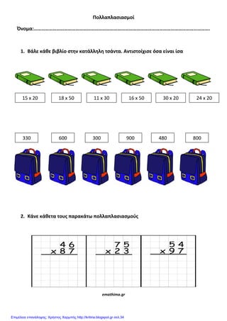 Πολλαπλαςιαςμοί
Όνομα:………………………………………………………………………………………………………………………….
1. Βάλε κάθε βιβλίο ςτην κατάλληλη τςάντα. Αντιςτοίχιςε όςα είναι ίςα
2. Κάνε κάθετα τουσ παρακάτω πολλαπλαςιαςμοφσ
emathima.gr
15 x 20 18 x 50 11 x 30 16 x 50 30 x 20 24 x 20
330 600 300 900 480 800
Επιμέλεια επανάληψης: Χρήστος Χαρμπής http://kritiria.blogspot.gr σελ.34
 