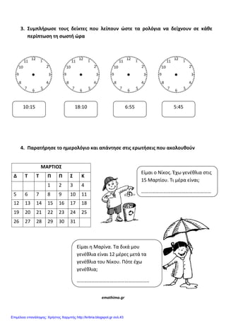 3. ΢υμπλήρωςε τουσ δείκτεσ που λείπουν ϊςτε τα ρολόγια να δείχνουν ςε κάθε
περίπτωςη τη ςωςτή ϊρα
4. Παρατήρηςε το ημερολόγιο και απάντηςε ςτισ ερωτήςεισ που ακολουθοφν
ΜΑΡΣΙΟ΢
Δ Σ Σ Π Π ΢ Κ
1 2 3 4
5 6 7 8 9 10 11
12 13 14 15 16 17 18
19 20 21 22 23 24 25
26 27 28 29 30 31
emathima.gr
10:15 18:10 6:55 5:45
Είμαι ο Νίκοσ. Έχω γενζθλια ςτισ
15 Μαρτίου. Τι μζρα είναι;
…………………………………………………
Είμαι η Μαρίνα. Τα δικά μου
γενζθλια είναι 12 μζρεσ μετά τα
γενζθλια του Νίκου. Πότε ζχω
γενζθλια;
…………………………………………………..
Επιμέλεια επανάληψης: Χρήστος Χαρμπής http://kritiria.blogspot.gr σελ.43
 